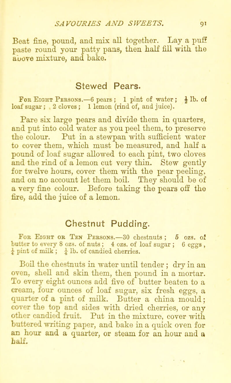 Beat fine, pound, and mix all together. Lay a puff paste round your patty pans, then half fill with the above mixture, and bake. Stewed Pears. For Eight Persons.—6 pears ; 1 pint of water; J lb. of loaf sugar; , 2 cloves ; 1 lemon (rind of, and juice). Pare six large pears and divide them in quarters, and put into cold water as you peel them, to preserve the colour. Put in a stewpan with sufficient water to cover them, which must be measured, and half a pound of loaf sugar allowed to each pint, two cloves and the rind of a lemon cut very thin. Stew gently for twelve hours, cover them with the pear peeling, and on no account let them boil. They should be of a very fine colour. Before taking the pears off the fire, add the juice of a lemon. Chestnut Pudding. For Eight or Ten Persons.—30 chestnuts ; 5 ozs. of butter to every 8 ozs. of nuts ; 4 ozs. of loaf sugar ; 6 eggs , \ pint of milk ; 5 lb. of candied cherries. Boil the chestnuts in water until tender ; dry in an oven, shell and skin them, then pound in a mortar. To every eight ounces add five of butter beaten to a cream, four ounces of loaf sugar, six fresh eggs, a quarter of a pint of milk. Butter a china mould; cover the top and sides with dried cherries, or any other candied fruit. Put in the mixture, cover with buttered writing paper, and bake in a quick oven for an hour and a quarter, or steam for an hour and a half.