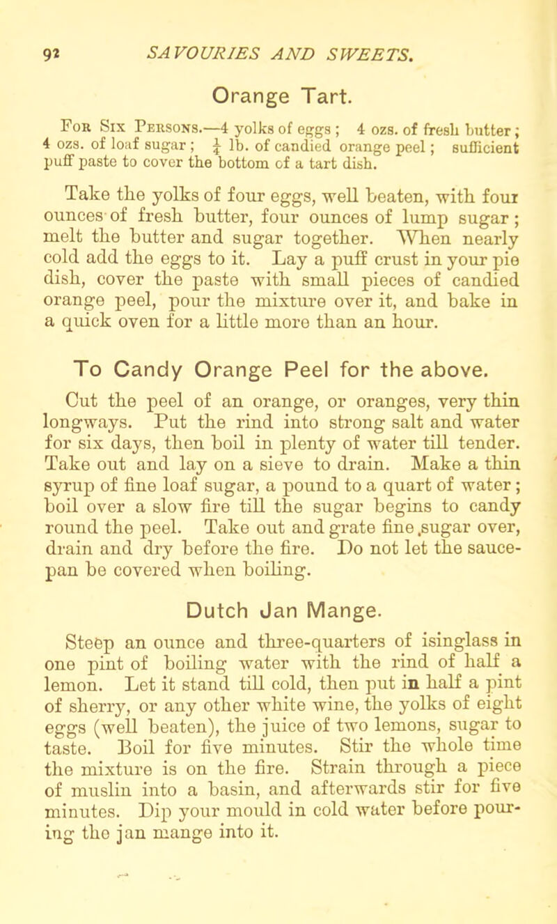 Orange Tart. For Six Persons.—4 yolks of eggs ; 4 ozs. of fresh butter; 4 ozs. of loaf sugar; £ lb. of candied orange peel; sufficient puff paste to cover the bottom of a tart dish. Take tlie yolks of four eggs, well beaten, with foui ounces of fresh butter, four ounces of lump sugar; melt the butter and sugar together. When nearly cold add the eggs to it. Lay a puff crust in your pie dish, cover the paste with small pieces of candied orange peel, pour the mixture over it, and bake in a quick oven for a little more than an hour. To Candy Orange Peel for the above. Cut the peel of an orange, or oranges, very thin longways. Put the rind into strong salt and water for six days, then boil in plenty of water till tender. Take out and lay on a sieve to drain. Make a thin syrup of fine loaf sugar, a pound to a quart of water ; boil over a slow fire till the sugar begins to candy round the peel. Take out and grate fine .sugar over, drain and dry before the fire. Do not let the sauce- pan be covered when boiling. Dutch Jan Mange. Steep an ounce and three-quarters of isinglass in one pint of boiling water with the rind of half a lemon. Let it stand till cold, then put in half a pint of sherry, or any other white wine, the yolks of eight eggs (well beaten), the juice of two lemons, sugar to taste. Boil for five minutes. Stir the whole time the mixture is on the fire. Strain through a piece of muslin into a basin, and afterwards stir for five minutes. Dip your mould in cold water before pour- ing the jan mange into it.