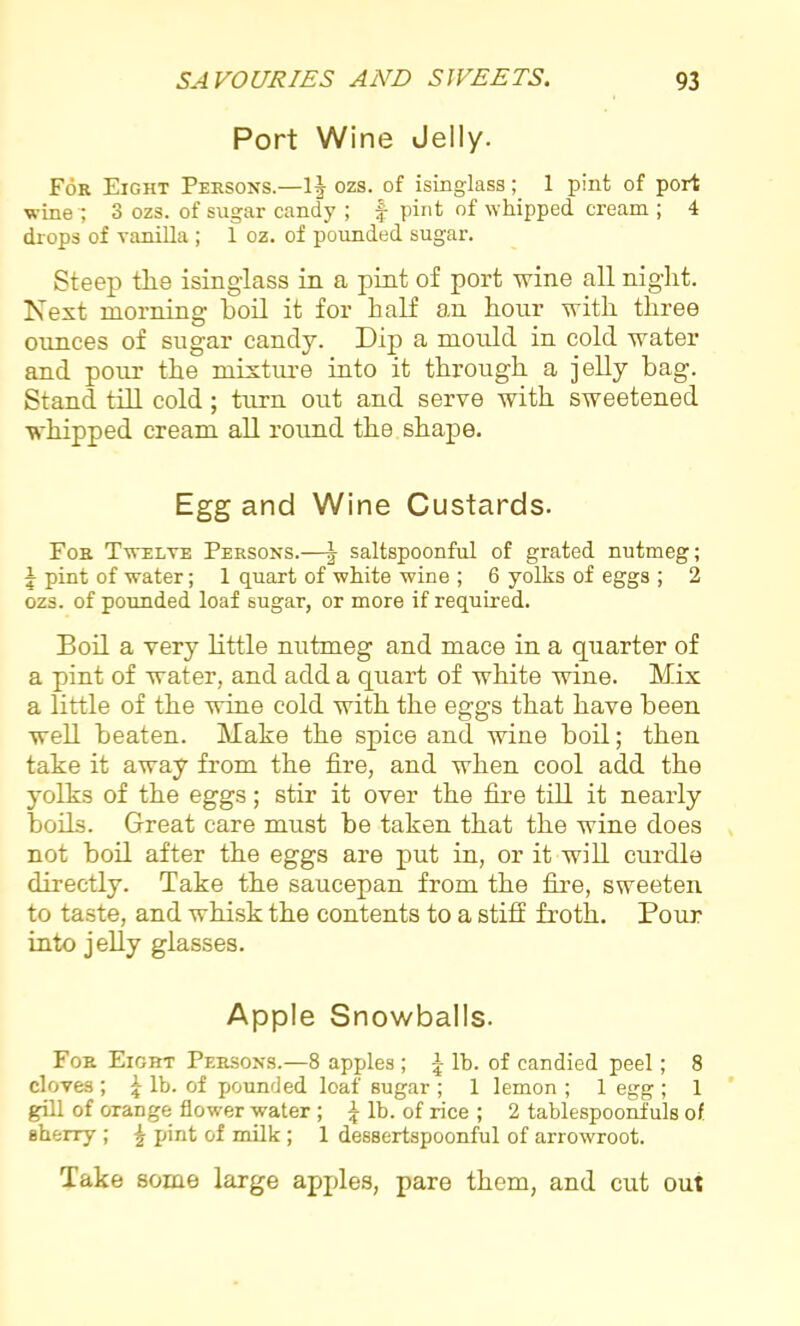 Port Wine Jelly. For Eight Persons.—1| ozs. of isinglass; 1 pint of port wine '; 3 ozs. of sugar candy ; f- pint of whipped cream ; 4 drops of vanilla ; 1 oz. of pounded sugar. Steep the isinglass in a pint of port wine all night. Next morning hoil it for half an hour with three ounces of sugar candy. Dip a mould in cold water and pour the mixture into it through a jelly bag. Stand till cold; turn out and serve with sweetened whipped cream all round the shape. Egg and Wine Custards. For Twelve Persons.—| saltspoonful of grated nutmeg; 1 pint of water; 1 quart of white wine ; 6 yolks of eggs ; 2 ozs. of pounded loaf sugar, or more if required. Boil a very little nutmeg and mace in a quarter of a pint of water, and add a quart of white wine. Mix a little of the wine cold with the eggs that have been well beaten. Make the spice and wine boil; then take it away from the fire, and when cool add the yolks of the eggs; stir it over the fire till it nearly boils. Great care must be taken that the wine does not boil after the eggs are put in, or it will curdle directly. Take the saucepan from the fire, sweeten to taste, and whisk the contents to a stiff froth. Pour into jelly glasses. Apple Snowballs. For Eight Persons.—8 apples ; \ lb. of candied peel; 8 cloves ; 1 lb. of pounded loaf sugar ; 1 lemon ; 1 egg ; 1 gill of OTange flower water ; 1 lb. of rice ; 2 tablespoonfuls of sherry ; £ pint of milk ; 1 dessertspoonful of arrowroot. Take some large apples, pare them, and cut out