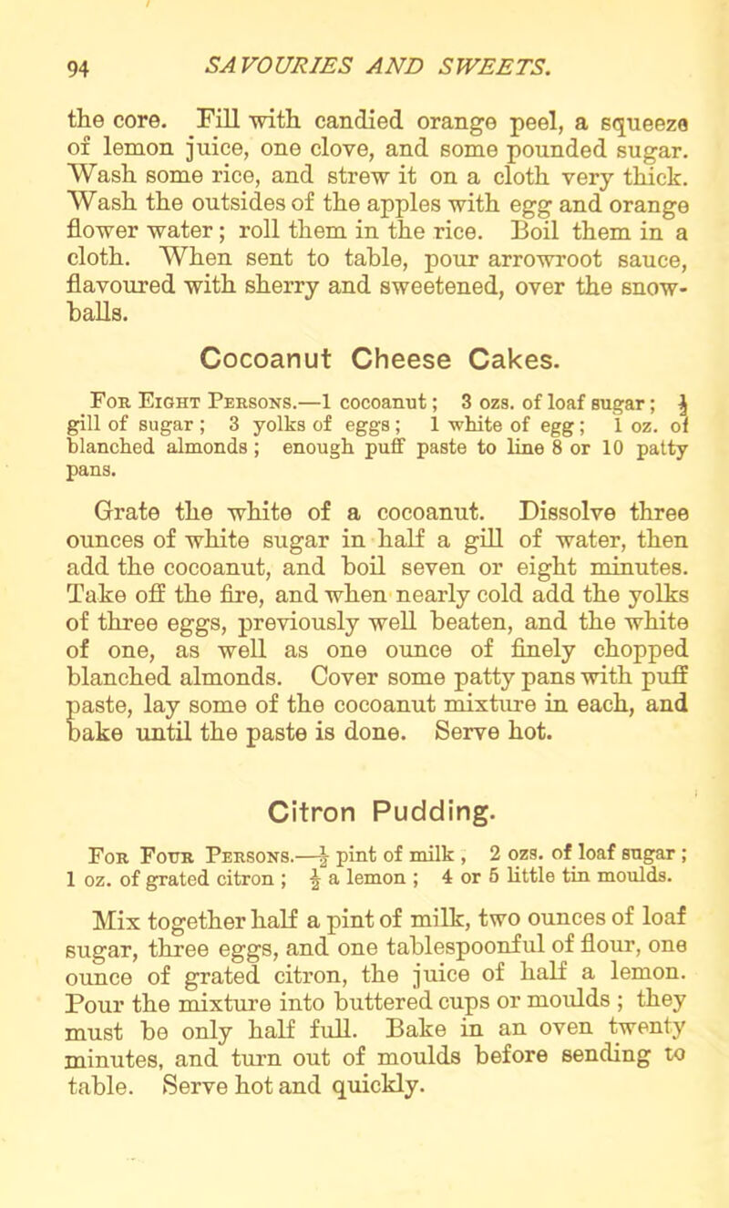 the core. Fill with candied orange peel, a squeeze of lemon juice, one clove, and some pounded sugar. Wash some rice, and strew it on a cloth very thick. Wash the outsides of the apples with egg and orange flower water; roll them in the rice. Boil them in a cloth. When sent to table, pour arrowroot sauce, flavoured with sherry and sweetened, over the snow- balls. Cocoanut Cheese Cakes. For Eight Persons.—1 cocoanut; 3 ozs. of loaf sugar; ^ gill of sugar ; 3 yolks of eggs; 1 white of egg; 1 oz. of blanched almonds; enough puff paste to line 8 or 10 patty pans. Grate the white of a cocoanut. Dissolve three ounces of white sugar in half a gill of water, then add the cocoanut, and boil seven or eight minutes. Take off the fire, and when nearly cold add the yolks of three eggs, previously well beaten, and the white of one, as well as one ounce of finely chopped blanched almonds. Cover some patty pans with puff paste, lay some of the cocoanut mixture in each, and bake until the paste is done. Serve hot. Citron Pudding. For Four Persons.—| pint of milk , 2 ozs. of loaf sugar ; 1 oz. of grated citron ; \ a lemon ; 4 or 5 little tin moulds. Mix together half a pint of milk, two ounces of loaf sugar, three eggs, and one tablespoonful of flour, one ounce of grated citron, the juice of half a lemon. Pour the mixture into buttered cups or moulds ; they must be only half full. Bake in an oven twenty minutes, and turn out of moulds before sending to table. Serve hot and quickly.