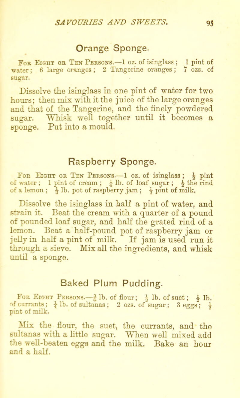 Orange Sponge. For Eight or Ten Persons.—1 oz. of isinglass; 1 pint of water; 6 large oranges; 2 Tangerine oranges; 7 ozs. of sugar. Dissolve the isinglass in one pint of water for two hours; then mix with it the juice of the large oranges and that of the Tangerine, and the finely powdered sugar. Whisk well together until it becomes a sponge. Put into a mould. Raspberry Sponge. For Eight or Ten Persons.—1 oz. of isinglass; J pint of water ; 1 pint of cream ; £ lb. of loaf sugar ; J the rind of a lemon ; ^ lb. pot of raspberry jam ; ^ pint of milk. Dissolve the isinglass in half a pint of water, and strain it. Beat the cream with a quarter of a pound of pounded loaf sugar, and half the grated rind of a lemon. Beat a half-pound pot of raspberry jam or jelly in half a pint of milk. If jam is used run it through a sieve. Mix all the ingredients, and whisk until a sponge. Baked Plum Pudding. For Eight Persons.—| lb. of flour; §• lb. of suet; I lb. of currants; £ lb. of sultanas ; 2 ozs. of sugar; 3 eggs; ^ pint of milk. Mix the flour, the suet, the currants, and the sultanas with a little sugar. When well mixed add the well-beaten eggs and the milk. Bake an hour and a half.