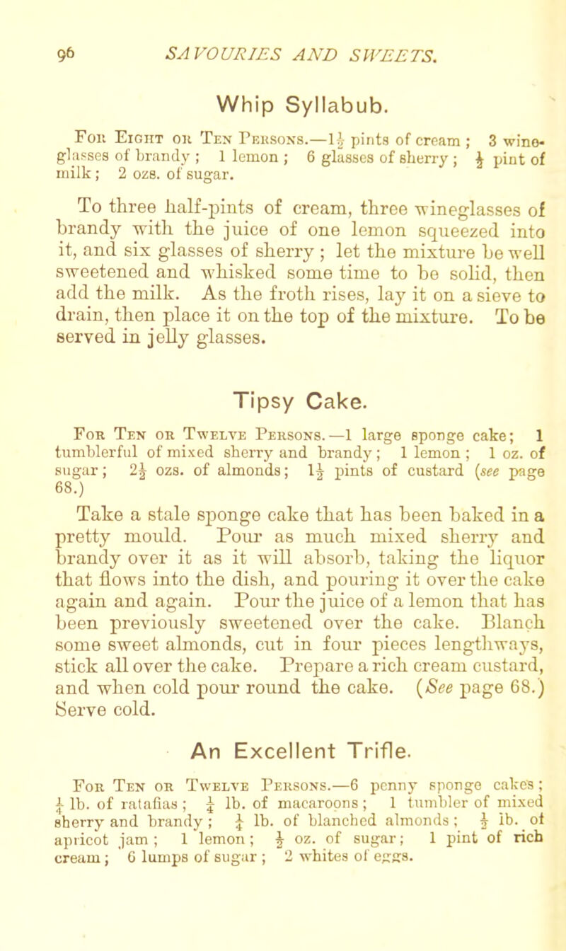Whip Syllabub. Foil Eight on Ten Persons.—1|- pints of cream ; 3 wine- glasses of brandy ; 1 lemon ; 6 glasses of sherry ; \ pint of milk; 2 ozs. of sugar. To three half-pints of cream, three -wineglasses of brandy with the juice of one lemon squeezed into it, and six glasses of sherry ; let the mixture be well sweetened and whisked some time to be solid, then add the milk. As the froth rises, lay it on a sieve to drain, then place it on the top of the mixture. To be served in jelly glasses. Tipsy Cake. Fob Ten ob Twelve Pebsons. —1 large sponge cake; 1 tumblerful of mixed sherry and brandy; 1 lemon ; 1 oz. of sugar; 2J ozs. of almonds; pints of custard (see page 68.) Take a stale sponge cake that has been baked in a pretty mould. Pour as much mixed sherry and brandy over it as it will absorb, taking the liquor that flows into the dish, and pouring it over the cake again and again. Pour the juice of a lemon that has been previously sweetened over the cake. Blanch some sweet almonds, cut in four pieces lengthways, stick all over the cake. Prepare a rich cream custard, and when cold pour round the cake. (See page 68.) Serve cold. An Excellent Trifle. Fob Ten ob Twelve Persons.—6 penny sponge cakes; | lb. of ratafias ; ^ lb. of macaroons ; 1 tumbler of mixed sherry and brandy; J lh. of blanched almonds; J ib. ot apricot jam ; 1 lemon; J oz. of sugar; 1 pint of rich cream; 6 lumps of sugar ; 2 whites of eggs.