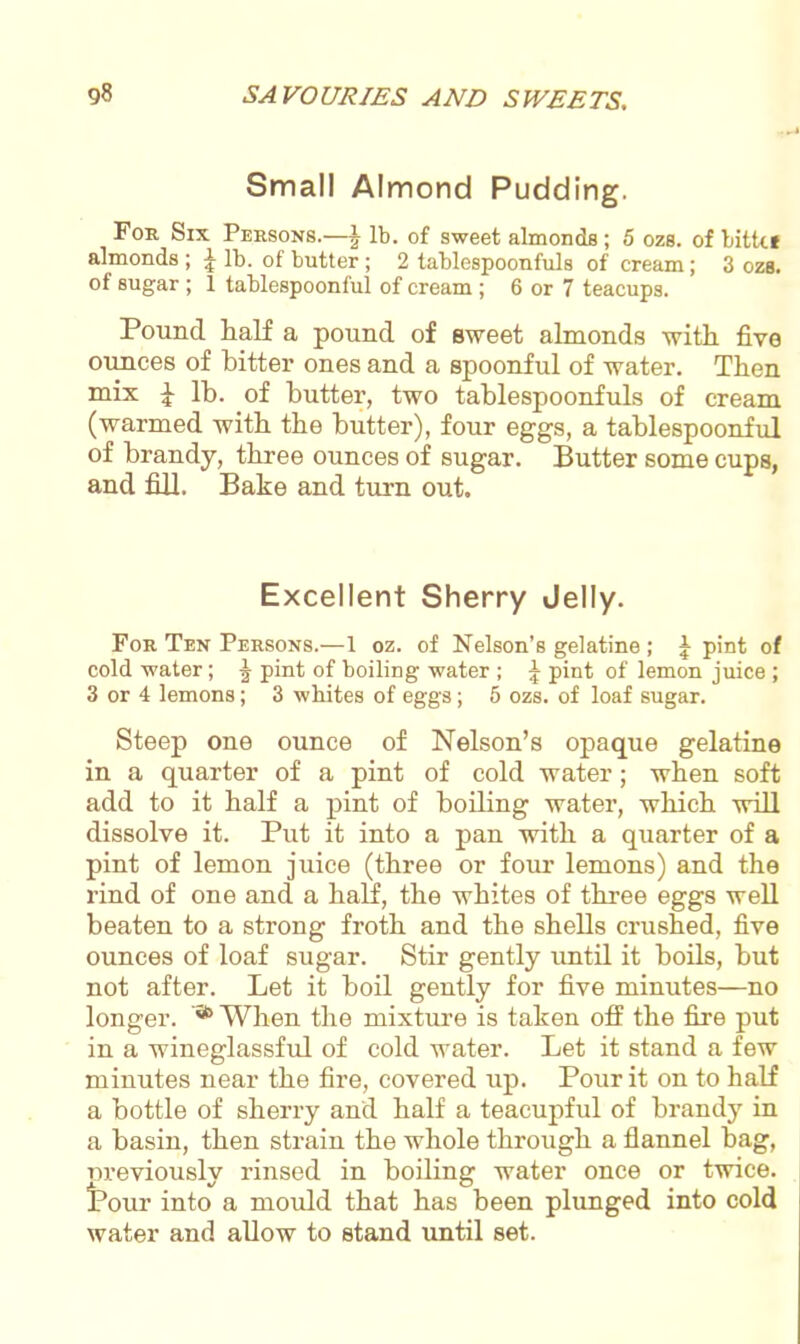 Small Almond Pudding. For Six Persons.—^ lb. of sweet almonds; 5 ozs. of bitkf almonds ; \ lb. of butter; 2 tablespoonfuls of cream; 3 ozs. of sugar ; 1 tablespoonful of cream ; 6 or 7 teacups. Pound half a pound of sweet almonds with five ounces of hitter ones and a spoonful of water. Then mix £ lb. of butter, two tablespoonfuls of cream (warmed with the butter), four eggs, a tablespoonful of brandy, three ounces of sugar. Butter some cups, and fill. Bake and turn out. Excellent Sherry Jelly. For Ten Persons.—1 oz. of Nelson’s gelatine; \ pint of cold water; J pint of boiling water ; 1 pint of lemon juice ; 3 or 4 lemons; 3 whites of eggs; 5 ozs. of loaf sugar. Steep one ounce of Nelson’s opaque gelatine in a quarter of a pint of cold water ; when soft add to it half a pint of boiling water, which will dissolve it. Put it into a pan with a quarter of a pint of lemon juice (three or four lemons) and the rind of one and a half, the whites of three eggs well beaten to a strong froth and the shells crushed, five ounces of loaf sugar. Stir gently until it boils, but not after. Let it boil gently for five minutes—no longer. 56 When the mixture is taken off the fire put in a wineglassful of cold water. Let it stand a few minutes near the fire, covered up. Pour it on to half a bottle of sherry and half a teacupful of brandy in a basin, then strain the whole through a flannel bag, oreviously rinsed in boiling water once or twice. IPour into a mould that has been plunged into cold water and allow to stand until set.