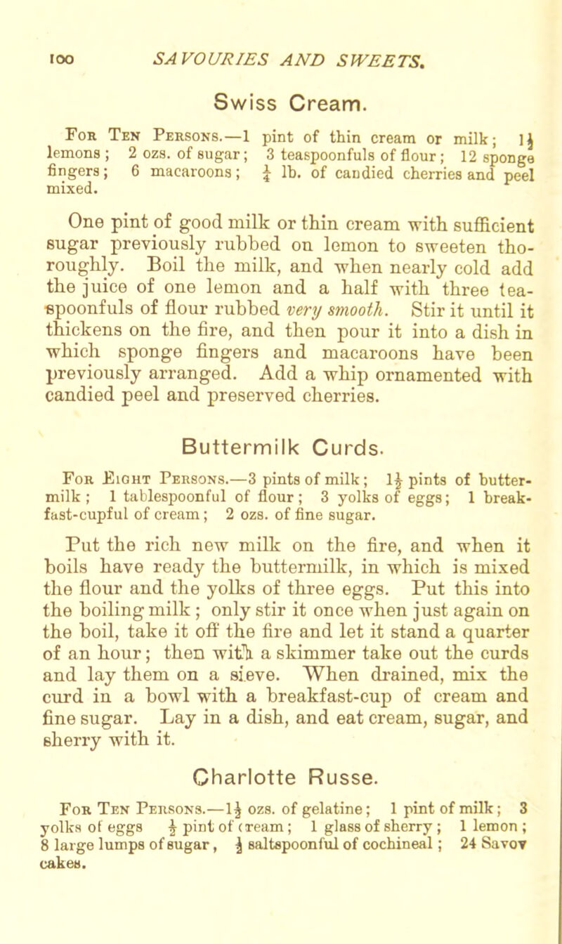 Swiss Cream. For Ten Persons.—1 pint of thin cream or milk; 1} lemons; 2 ozs. of sugar; 3 teaspoonfuls of flour; 12 sponge fingers; 6 macaroons; £ lb. of candied cherries and peel mixed. One pint of good milk or thin cream with sufficient sugar previously rubbed on lemon to sweeten tho- roughly. Boil the milk, and when nearly cold add the juice of one lemon and a half with three tea- spoonfuls of flour rubbed very smooth. Stir it until it thickens on the fire, and then pour it into a dish in which sponge fingers and macaroons have been previously arranged. Add a whip ornamented with candied peel and preserved cherries. Buttermilk Curds. For Fight Persons.—3 pints of milk; lj pints of butter- milk; 1 tablespoonful of flour; 3 yolks of eggs; 1 break- fast-cupful of cream; 2 ozs. of fine sugar. Put the rich new milk on the fire, and when it boils have ready the buttermilk, in which is mixed the flour and the yolks of three eggs. Put this into the boiling milk ; only stir it once when just again on the boil, take it off the fire and let it stand a quarter of an hour; then with, a skimmer take out the curds and lay them on a sieve. When drained, mix the curd in a bowl with a breakfast-cup of cream and fine sugar. Lay in a dish, and eat cream, sugar, and sherry with it. Charlotte Russe. For Ten Persons.—1^ ozs. of gelatine; 1 pint of milk; 3 yolks of eggs -j pint of (Team; 1 glass of sherry; 1 lemon ; 8 large lumps of sugar, ^ Baltspoonful of cochineal; 24 Savov cakes.
