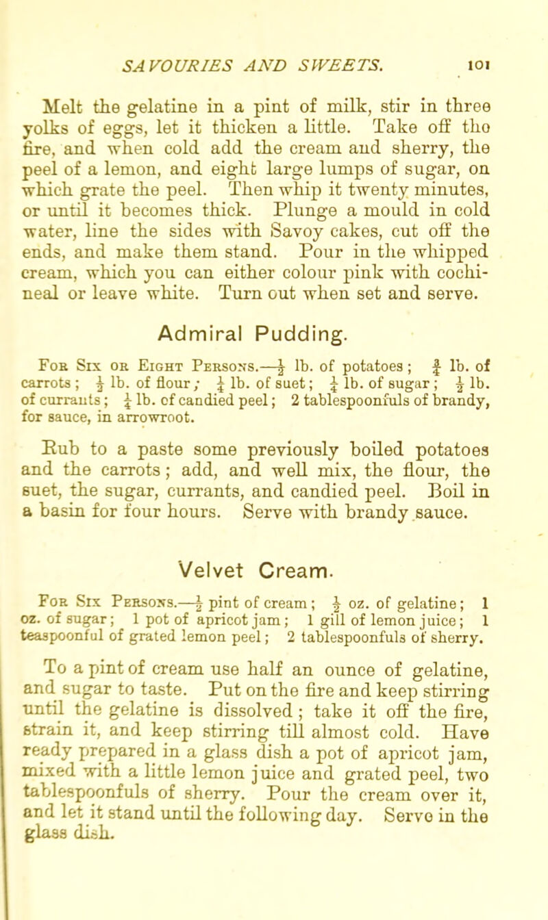 Melt the gelatine in a pint of milk, stir in three yolks of eggs, let it thicken a little. Take off tho fire, and when cold add the cream and sherry, the peel of a lemon, and eight large lumps of sugar, on which grate the peel. Then whip it twenty minutes, or until it becomes thick. Plunge a mould in cold water, line the sides with Savoy cakes, cut off the ends, and make them stand. Pour in the whipped cream, which you can either colour pink with cochi- neal or leave white. Turn out when set and serve. Admiral Pudding. Foe Six ok Eight Persons.—J lb. of potatoes; £ lb. of carrots; J lb. of flour; Jib. of suet; £ lb. of sugar; Jib. of currants; f- lb. of candied peel; 2 tablespoonfuls of brandy, for sauce, in arrowroot. Pub to a paste some previously boiled potatoes and the carrots; add, and well mix, the flour, the suet, the sugar, currants, and candied peel. Boil in a basin for four hours. Serve with brandy sauce. Velvet Cream. For Six Persons.—J pint of cream; J oz. of gelatine; 1 oz. of sugar; 1 pot of apricot jam; 1 gill of lemon juice; 1 teaspoonful of grated lemon peel; 2 tablespoonfuls of sherry. To a pint of cream use half an ounce of gelatine, and sugar to taste. Put on the fire and keep stirring until the gelatine is dissolved; take it off the fire, strain it, and keep stirring till almost cold. Have ready prepared in a glass dish a pot of apricot jam, mixed with a little lemon juice and grated peel, two tablespoonfuls of sherry. Pour the cream over it, and let it stand until the following day. Servo in the glass dish.