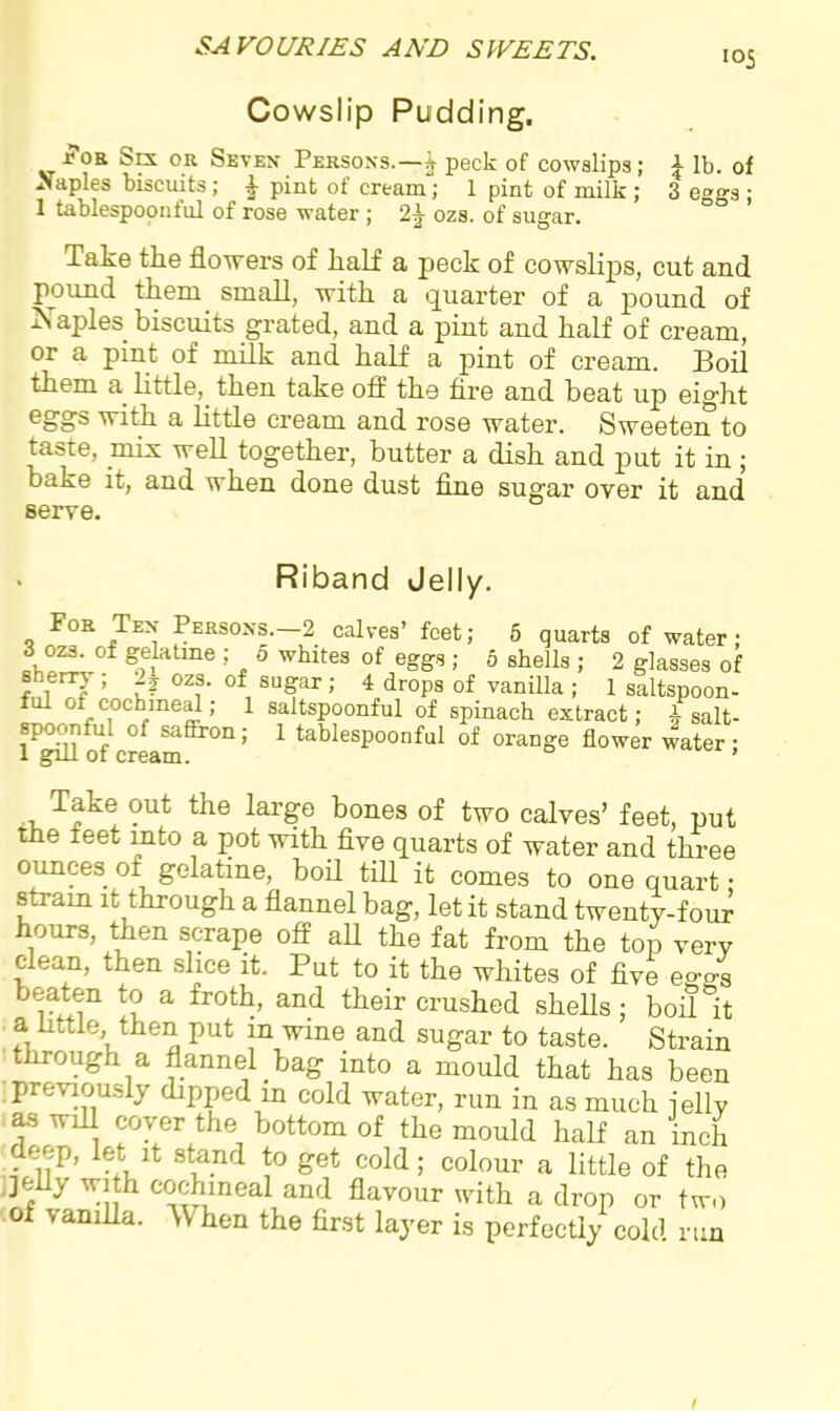 Cowslip Pudding. J?0B Sex or Seven Persons.—i peck of cowslips; £ lb. of Naples biscuits; ^ pint of cream; 1 pint of milk ; 3 eggs ; 1 tablespoonful of rose water ; ozs. of sugar. Take the flowers of half a peck of cowslips, cut and pound them small, with a quarter of a pound of Naples biscuits grated, and a pint and half of cream, or a pint of milk and half a pint of cream. Boil them a little, then take off the fire and beat up eight eggs with a little cream and rose water. Sweeten to taste, mix well together, butter a dish and put it in ; bake it, and when done dust fine sugar over it and serve. Riband Jelly. For Ten Persons.-2 calves’ feet; 5 quarts of water; 3 oes. of gelatine ; o whites of eggs ; 5 shells ; 2 glasses of 5h1en7 ’ ?? 0zf’ of suSar>' 4 drops of vanilla ; 1 saltspoon- ful °t cochineal; 1 saltspoonful of spinach extract; A salt- spoonful of saffron; 1 tablespoonful of orange flower water; 1 gill 01 cream. 1 Take out the large bones of two calves’ feet, put the feet into a pot with five quarts of water and three ounces ot gelatine, boil till it comes to one quart • strain it through a flannel bag, let it stand twenty-four hours, then scrape off all the fat from the top very clean, then slice it. Put to it the whites of five eo-4 beaten to a froth, and their crushed shells ; boil it a little, then put in wine and sugar to taste. Strain through a flannel bag into a mould that has been 1 Previously dipped in cold water, run in as much ielly as will coyer the bottom of the mould half an inch deep, let it stand to get cold; colour a little of the jelly with cochineal and flavour with a drop or two of vanilla. When the first layer is perfectly cold run