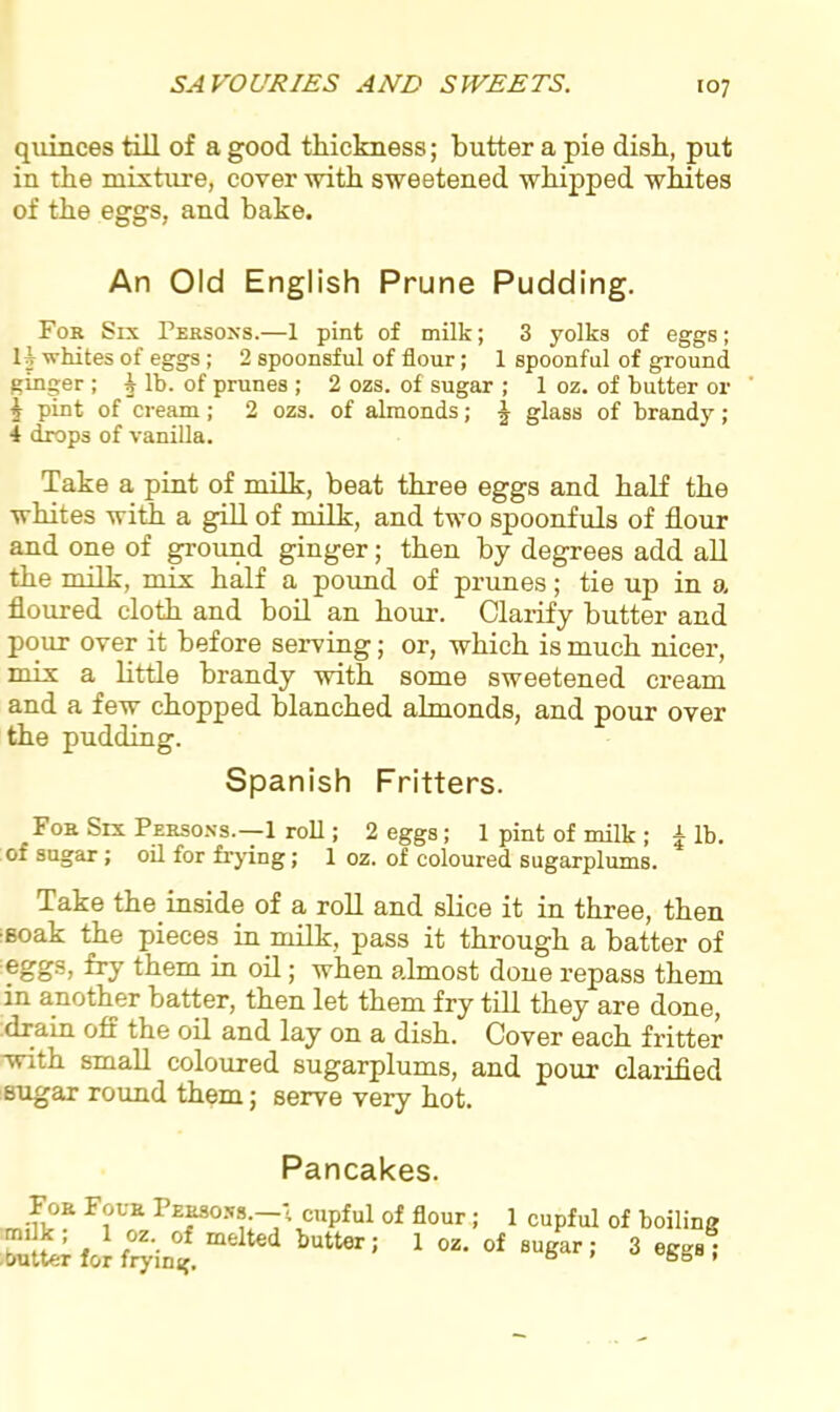 quinces till of a good thickness; butter a pie disb, put in tbe mixture, cover with sweetened whipped whites of the eggs, and hake. An Old English Prune Pudding. Fob Six Persons.—1 pint of milk; 3 yolks of eggs; 1 1 whites of eggs; 2 spoonsful of flour; 1 spoonful of ground ginger ; § lb. of prunes ; 2 ozs. of sugar ; 1 oz. of butter or 5 pint of cream; 2 ozs. of almonds; f glass of brandy ; 1 drops of vanilla. Take a pint of milk, beat three eggs and half the whites with a gill of milk, and two spoonfuls of flour and one of ground ginger; then by degrees add all the milk, mix half a pound of prunes; tie uj> in a floured cloth and boil an hour. Clarify butter and pour over it before serving; or, which is much nicer, mix a little brandy with some sweetened cream and a few chopped blanched almonds, and pour over the pudding. Spanish Fritters. Fob Six Persons.—1 roll; 2 eggs; 1 pint of milk ; £ lb. of sugar; oil for frying; 1 oz. of coloured sugarplums. Take the inside of a roll and slice it in three, then •soak the pieces in milk, pass it through a batter of eggs. ^ them in oil; when almost done repass them in another batter, then let them fry till they are done, drain off the oil and lay on a dish. Cover each fritter with small coloured sugarplums, and pour clarified sugar round them; serve very hot. Pancakes. •ft°? F?VE Pe*80s»;—'< cupful of flour; 1 cupful of boiling ,uL for frying. 1 1 0Z* of 8uSar ’ 3 e^l