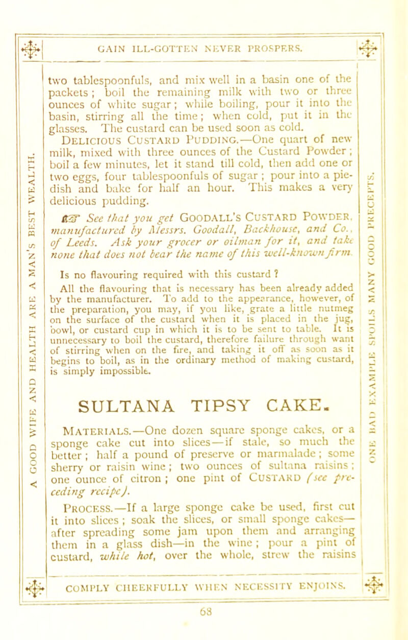 GAIN ILL-GOTTEN NEVER PROSPERS. E 1 two tablespoonfuls, and mix well in a basin one of the packets; boil the remaining milk with two or three ounces of white sugar; while boiling, pour it into the basin, stirring all the time; when cold, put it in the glasses. The custard can be used soon as cold. Delicious Custard Pudding.—One quart of new milk, mixed with three ounces of the Custard Powder; boil a few minutes, let it stand till cold, then add one or ►J two eggs, four tablespoonfuls of sugar ; pour into a pie- dish and bake for half an hour. This makes a very s delicious pudding. u H 60 RW See that you get Goodall's Custard Powder, z manufactured by Messrs. Goodall, Backhousct and Co., of Leeds. Ask your grocer or oilman for it, and take g ~Z none that does not bear the name of this well-known firm O Is no flavouring required with this custard ? > < All the flavouring that is necessary has been already added < by the manufacturer. To add to the appearance, however, of the preparation, you may, if you like, grate a little nutmeg on the surface of the custard when it is placed in the jug, < •js E bowl, or custard cup in which it is to be sent to table. It is n Ui unnecessary to boil ihe custard, therefore failure through want of stirring when on the fire, and taking it off as soon as it bi begins to boil, as in the ordinary method of making custard, is simply impossible. Q 7* Z < a SULTANA TIPSY CAKE. X Materials.—One dozen square sponge cakes, or a < Q sponge cake cut into slices — if stale, so much the £ o better ; half a pound of preserve or marmalade; some Z 1 o < sherry or raisin wine ; two ounces of sultana raisins ; one ounce of citron ; one pint of Custard (sec pre- ceding recipe). Process.—If a large sponge cake be used, first cut it into slices ; soak the slices, or small sponge cakes— after spreading some jam upon them and arranging them in a glass dish—in the wine; pour a pint of custard, while hot, over the whole, strew the raisins a COMPLY CHEERFULLY WHEN NECESSITY ENJOINS. • * 63