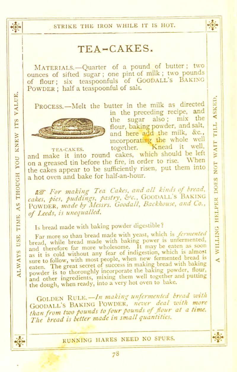 STRIKE THE IRON WHILE IT IS HOT. TEA-CAKES. ounces of sifted sugar ; one pint of milk ; two pounds of flour; six teaspoonfuls of Goodalls Baking Powder ; half a teaspoonful of salt. PROCESS.—Melt the butter in the milk as directed in the preceding recipe, and the sugar also; mix the flour, baking powder, and salt, and here ^(Jd the milk, &c., Is bread made with baking powder digestible ? Far more so than bread made with yeast, which is fermented bread while bread made with baking power is unfermented, and therefore far more wholesome. It may be eaten as soon as it is cold without any fear of indigestion, which is almost sure to follow, with most people, when new fermented bread is eaten The great secret of success in making bread with baking powder is to thoroughly incorporate the baking powder, flour, and other ingredients, mixing them well together and putting the dough, when ready, into a very hot oven to bake. Goi Dl'N Rule.—In making unfermented bread with Goodall’s Baking Powder, never deal with more than from two pounds to four pounds of four at a time. The bread is better made in small quantities. running hares need no spurs. 73