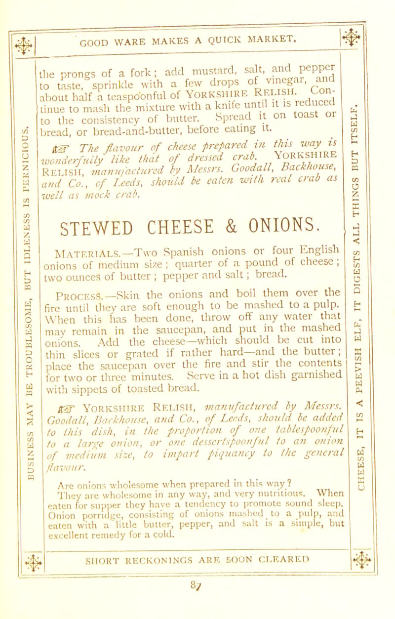 BUSINESS MAY BE TROUBLESOME, BUT IDLENESS IS PERNICIOUS. to the consistency oi uuuu. -- bread, or bread-and-butter, before eating it. in H Z) well as mock crab. STEWED CHEESE & ONIONS. Materials.—Two Spanish onions or four English onions of medium size; quarter of a pound of cheese ; two ounces of butter ; pepper and salt; bread. Process.—Skin the onions and boil them over the fire until they are soft enough to be mashed to a pulp. When this has been done, throw off any water that mav remain in the saucepan, and put in the mashed onions. Add the cheese—which should be cut into thin slices or grated if rather hard and the butter, place the saucepan over the fire and stir the contents for two or three minutes. Serve in a hot dish garnished with sippets of toasted bread. to this dish, in the proportion of one tablespoonful to a large onion, or one dessertspoonful to an onion of medium size, to impart piquancy to the general favour. Are onions wholesome when prepared in this way ? They are wholesome in any way, and very nutritious. When eaten for supper they have a tendency to promote sound sleep. Onion porridge, consisting of onions mashed to a pulp, and eaten with a'dittle butter, pepper, and salt is a simple, but excellent remedy for a cold. SHORT RECKONINGS ARE SOON CLEARED 8y CHEESE, IT IS A PEEVISH ELF, IT DIGESTS ALL THINGS