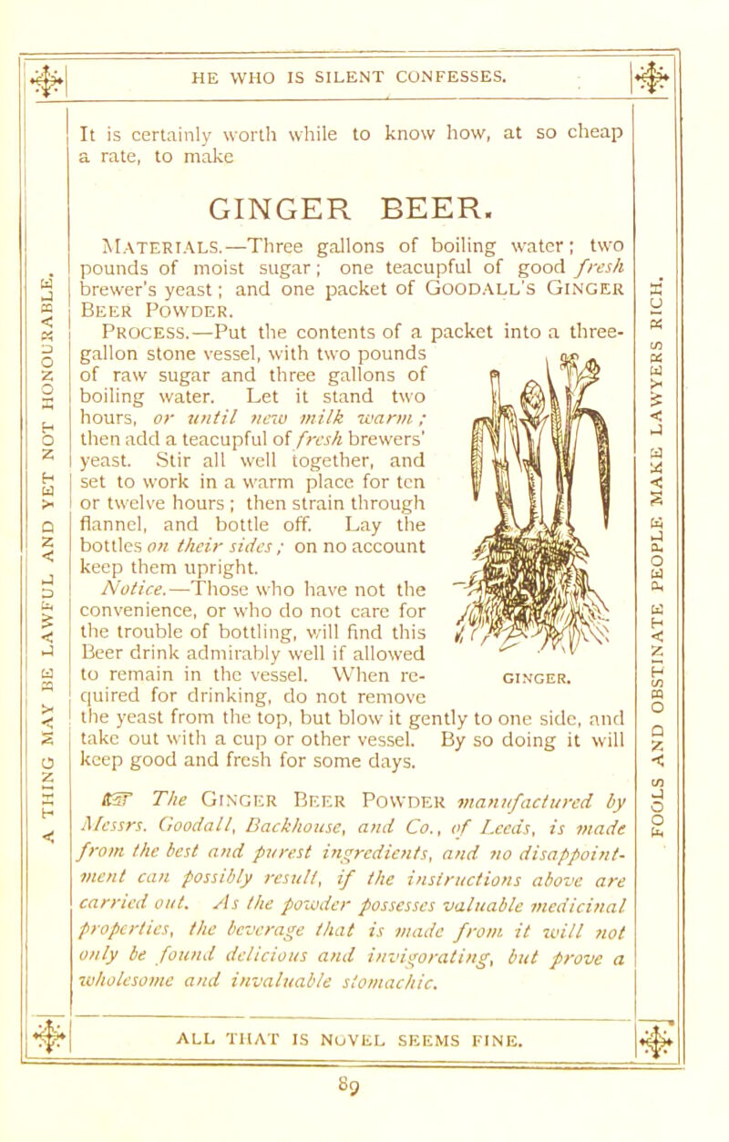 * t’rT-U w J It is certainly worth while to know how, at so cheap a rate, to make GINGER BEER. Materials.—Three gallons of boiling water; two pounds of moist sugar; one teacupful of good fresh brewer’s yeast; and one packet of Goodall's Ginger X PQ Beer Powder. « Process.—Put the contents of a packet into a three- gallon stone vessel, with two pounds , ag . PS Z of raw sugar and three gallons of p ^ \ dVy W boiling water. Let it stand two \\ (Rajfc/ hours, or until new milk warm; < o then add a teacupful of fresh brewers’ It \jl\l ll vtl w z yeast. Stir all well together, and K U||| |j UJ H W >« set to work in a warm place for ten w || l\l 3 < or twelve hours ; then strain through * yt f II | s Q flannel, and bottle off. Lay the ' M Z bottles on their sides : on no account CL keep them upright. rfeSffllwI'hi O w D Notice.— Those wrho have not the convenience, or who do not care for /{ffipftE the trouble of bottling, will find this I Beer drink admirably well if allowed ^ w CL tn w < < z a to remain in the vessel. When re- ginger. p quired for drinking, do not remove CQ < the yeast from the top, but blow it gently to one side, and take out with a cup or other vessel. By so doing it will o keep good and fresh for some days. < tSST The Ginger Beer Powder manufactured by o •< Alcssrs. Goodall, Backhouse, and Co., of Leeds, is viade from the best and purest ingredients, and ?io disappoint- ment can possibly result, if the instructions above are carried out. As the powder possesses valuable medicinal properties, the beverage that is made from it will not only be found delicious and invigorating, but prove a O Cl ■wholesome and invaluable stomachic. ALL THAT IS NOVEL SEEMS FINE. .Tv Sp