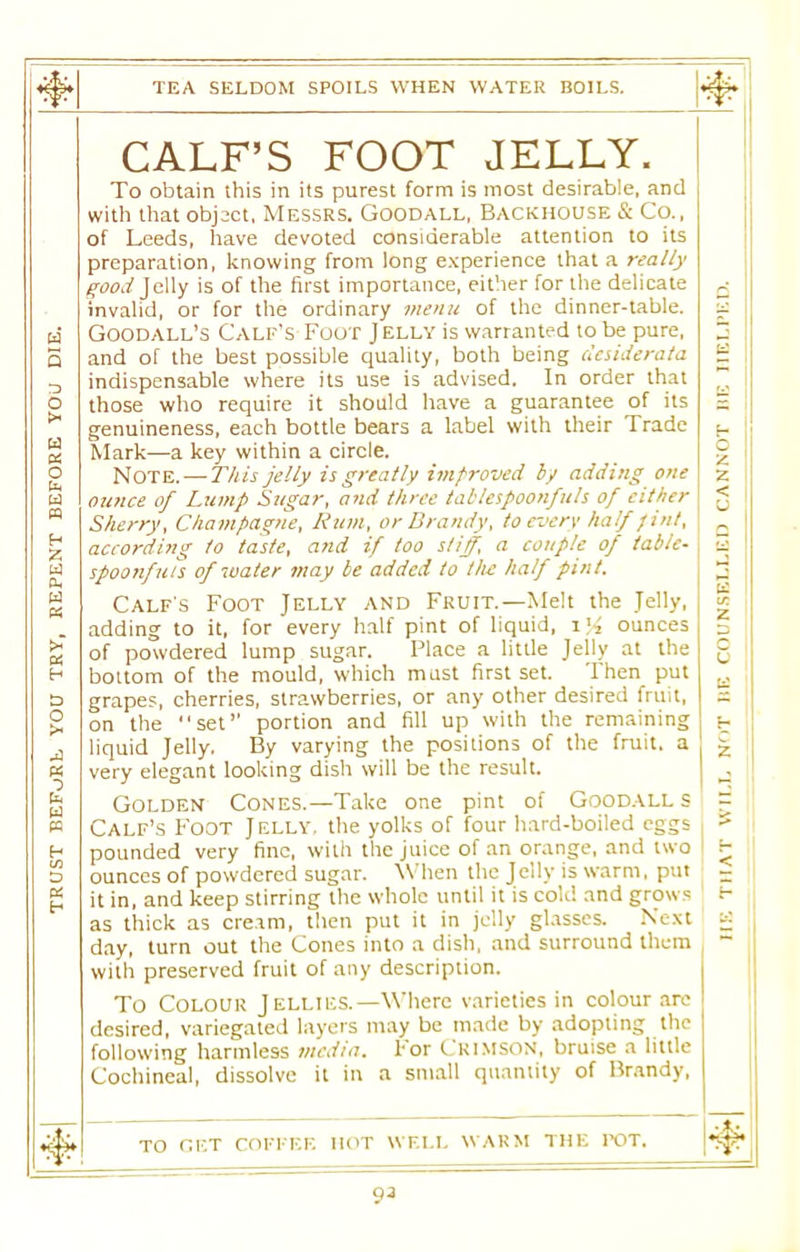 TRUST BEFORE YOU TRY, REPENT BEFORE YOU DIE. CALF’S FOOT JELLY. with that object, Messrs. Goodall, Backhouse & Co., of Leeds, have devoted considerable attention to its preparation, knowing from long experience that a really good Jelly is of the first importance, either for the delicate invalid, or for the ordinary menu of the dinner-table. Goodall’s Calf's Foot Jelly is warranted to be pure, and of the best possible quality, both being desiderata indispensable where its use is advised. In order that those who require it should have a guarantee of its genuineness, each bottle bears a label with their Trade Mark—a key within a circle. Note. — This jelly is greatly improved by adding one ounce of Lump Sugar, and three tablespoonfuls of either Sherry, Champagne, Rum, or Brandy, to every half pint, according to taste, and if too stiff, a couple of table- spoonfuls of water may be added to the half pint. Calf's Foot Jelly and Fruit.—Melt the Jelly, adding to it, for every half pint of liquid, 1% ounces of powdered lump sugar. Place a little Jelly at the bottom of the mould, which must first set. Then put grapes, cherries, strawberries, or any other desired fruit, on the “set’’ portion and fill up with the remaining liquid Jelly. By varying the positions of the fruit, a very elegant looking dish will be the result. Golden Cones.—Take one pint of Goodall s Calf’s Foot Jelly, the yolks of four hard-boiled eggs pounded very fine, with the juice of an orange, and two ounces of powdered sugar. When the Jelly is warm, put it in, and keep stirring the whole until it is cold and grows as thick as cream, then put it in jelly glasses. Next day, turn out the Cones into a dish, and surround them with preserved fruit of any description. To Colour Jellies.—Where varieties in colour are desired, variegated layers may be made by adopting the following harmless media. For CRIMSON, bruise a little Cochineal, dissolve it in a small quantity of Brandy, TO GET COFFEE HOT WELL WARM THE TOT. 93 •asnnaii an j.onnvo ua'rias.Nnoo aa ,i.on tiia\ j.viu. an