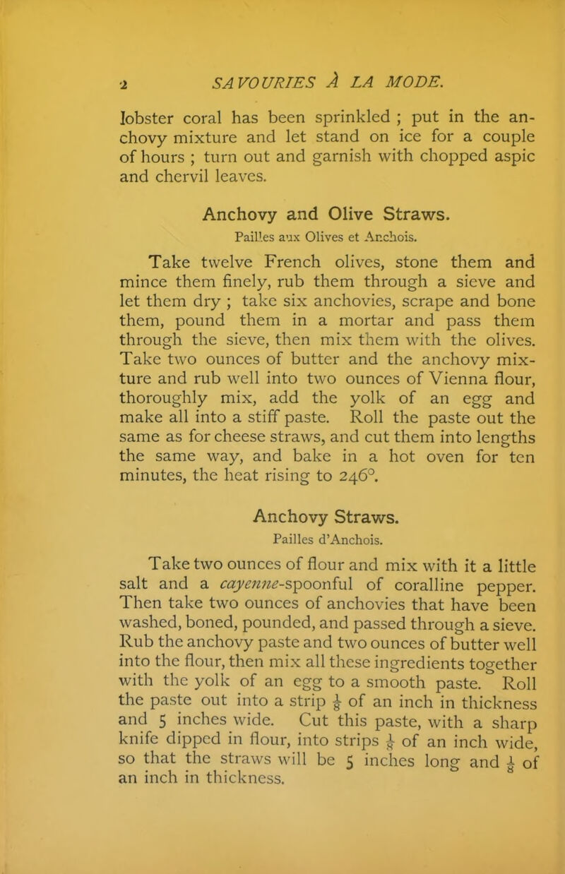 ■2 lobster coral has been sprinkled ; put in the an- chovy mixture and let stand on ice for a couple of hours ; turn out and garnish with chopped aspic and chervil leaves. Anchovy and Olive Straws. PaiLles aux Olives et Anchois. Take twelve French olives, stone them and mince them finely, rub them through a sieve and let them dry ; take six anchovies, scrape and bone them, pound them in a mortar and pass them through the sieve, then mix them with the olives. Take two ounces of butter and the anchovy mix- ture and rub well into two ounces of Vienna flour, thoroughly mix, add the yolk of an egg and make all into a stiff paste. Roll the paste out the same as for cheese straws, and cut them into lengths the same way, and bake in a hot oven for ten minutes, the heat rising to 246°. Anchovy Straws. Pailles d’Anchois. Take two ounces of flour and mix with it a little salt and a cayenne-spoonful of coralline pepper. Then take two ounces of anchovies that have been washed, boned, pounded, and passed through a sieve. Rub the anchovy paste and two ounces of butter well into the flour, then mix all these ingredients together with the yolk of an egg to a smooth paste. Roll the paste out into a strip | of an inch in thickness and 5 inches wide. Cut this paste, with a sharp knife dipped in flour, into strips £ of an inch wide, so that the straws will be 5 inches long and J- of an inch in thickness.