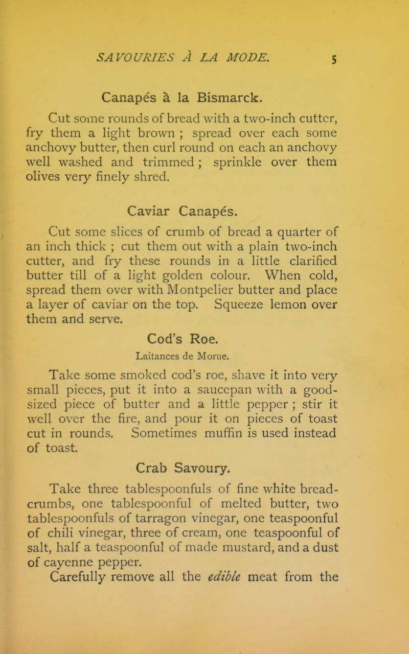Canapes a la Bismarck. Cut some rounds of bread with a two-inch cutter, fry them a light brown ; spread over each some anchovy butter, then curl round on each an anchovy well washed and trimmed; sprinkle over them olives very finely shred. Caviar Canapes. Cut some slices of crumb of bread a quarter of an inch thick ; cut them out with a plain two-inch cutter, and fry these rounds in a little clarified butter till of a light golden colour. When cold, spread them over with Montpelier butter and place a layer of caviar on the top. Squeeze lemon over them and serve. Cod’s Roe. Laitances de Morue. Take some smoked cod’s roe, shave it into very small pieces, put it into a saucepan with a good- sized piece of butter and a little pepper ; stir it well over the fire, and pour it on pieces of toast cut in rounds. Sometimes muffin is used instead of toast. Crab Savoury. Take three tablespoonfuls of fine white bread- crumbs, one tablespoonful of melted butter, two tablespoonfuls of tarragon vinegar, one teaspoonful of chili vinegar, three of cream, one teaspoonful of salt, half a teaspoonful of made mustard, and a dust of cayenne pepper. Carefully remove all the edible meat from the