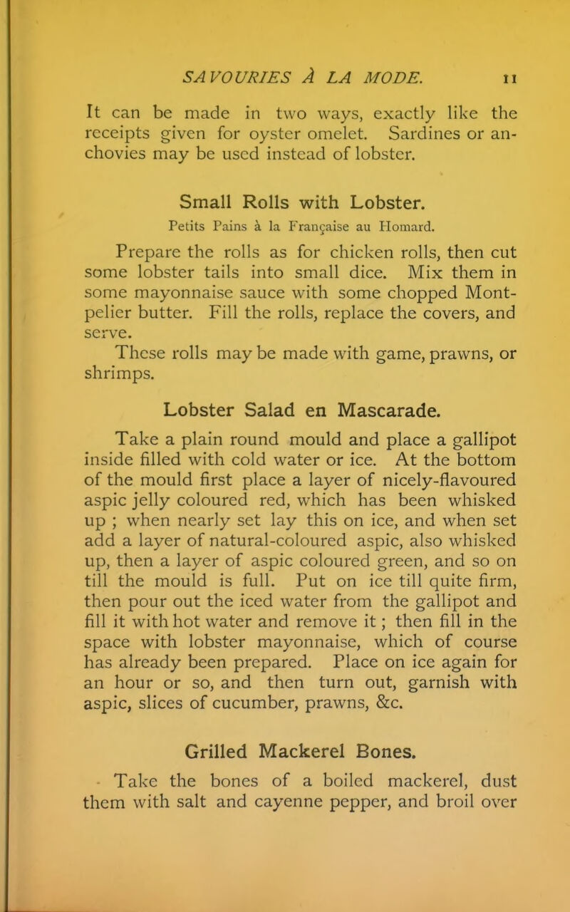 It can be made in two ways, exactly like the receipts given for oyster omelet. Sardines or an- chovies may be used instead of lobster. Small Rolls with Lobster. Petits Pains a la Francaise au Plomard. Prepare the rolls as for chicken rolls, then cut some lobster tails into small dice. Mix them in some mayonnaise sauce with some chopped Mont- pelier butter. Fill the rolls, replace the covers, and serve. These rolls may be made with game, prawns, or shrimps. Lobster Salad en Mascarade. Take a plain round mould and place a gallipot inside filled with cold water or ice. At the bottom of the mould first place a layer of nicely-flavoured aspic jelly coloured red, which has been whisked up ; when nearly set lay this on ice, and when set add a layer of natural-coloured aspic, also whisked up, then a layer of aspic coloured green, and so on till the mould is full. Put on ice till quite firm, then pour out the iced water from the gallipot and fill it with hot water and remove it; then fill in the space with lobster mayonnaise, which of course has already been prepared. Place on ice again for an hour or so, and then turn out, garnish with aspic, slices of cucumber, prawns, &c. Grilled Mackerel Bones. Take the bones of a boiled mackerel, dust them with salt and cayenne pepper, and broil over