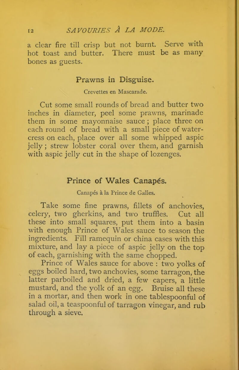 a clear fire till crisp but not burnt. Serve with hot toast and butter. There must be as many bones as guests. Prawns in Disguise. Crevettes en Mascarade. Cut some small rounds of bread and butter two inches in diameter, peel some prawns, marinade them in some mayonnaise sauce ; place three on each round of bread with a small piece of water- cress on each, place over all some whipped aspic jelly; strew lobster coral over them, and garnish with aspic jelly cut in the shape of lozenges. Prince of Wales Canapes. Canapes ala Prince de Galles. Take some fine prawns, fillets of anchovies, celery, two gherkins, and two truffles. Cut all these into small squares, put them into a basin with enough Prince of Wales sauce to season the ingredients. Fill ramequin or china cases with this mixture, and lay a piece of aspic jelly on the top of each, garnishing with the same chopped. Prince of Wales sauce for above : two yolks of eggs boiled hard, two anchovies, some tarragon, the latter parboiled and dried, a few capers, a little mustard, and the yolk of an egg. Bruise all these in a mortar, and then work in one tablespoonful of salad oil, a teaspoonful of tarragon vinegar, and rub through a sieve.