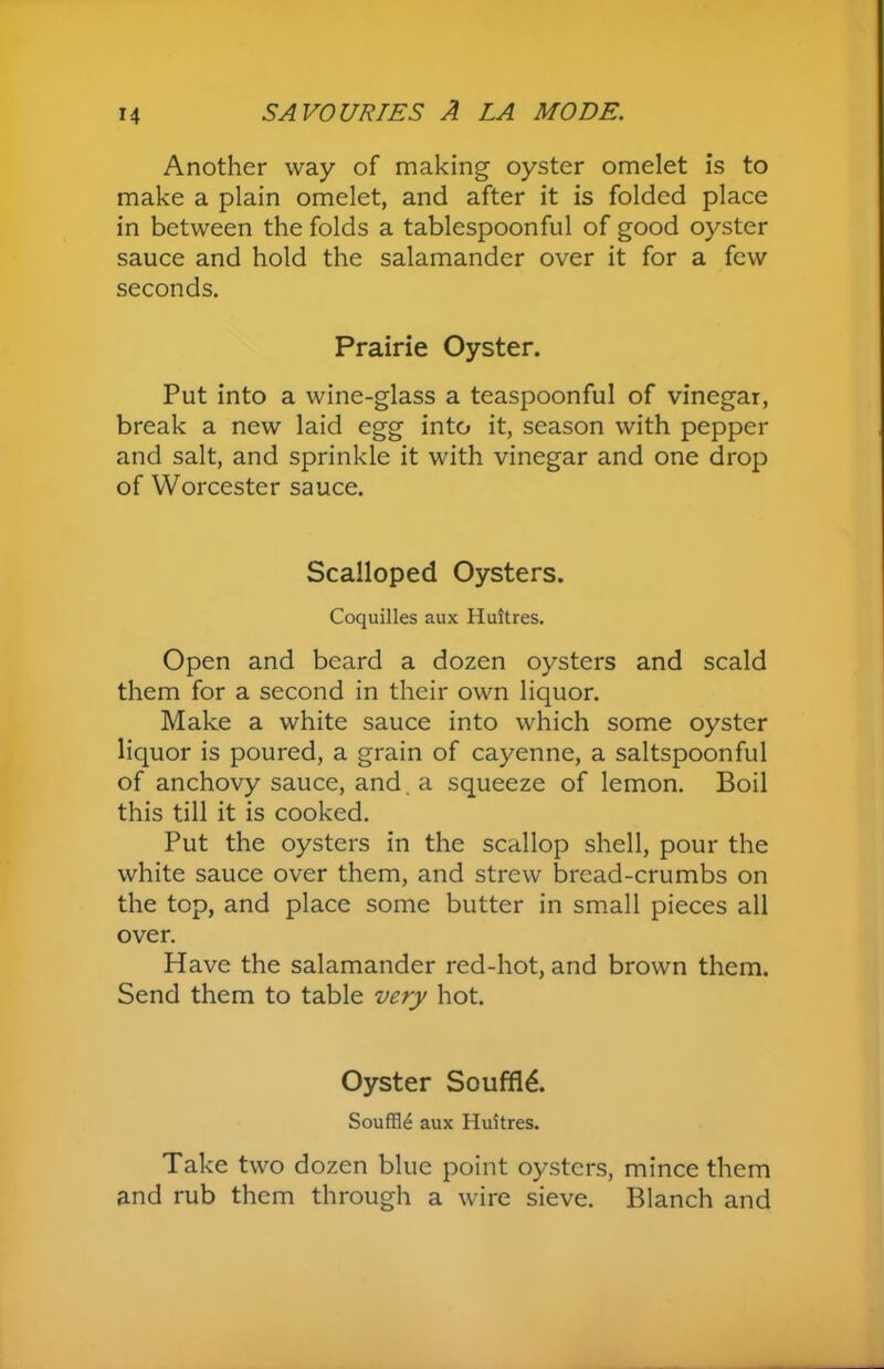 Another way of making oyster omelet is to make a plain omelet, and after it is folded place in between the folds a tablespoonful of good oyster sauce and hold the salamander over it for a few seconds. Prairie Oyster. Put into a wine-glass a teaspoonful of vinegar, break a new laid egg into it, season with pepper and salt, and sprinkle it with vinegar and one drop of Worcester sauce. Scalloped Oysters. Coquilles aux Huitres. Open and beard a dozen oysters and scald them for a second in their own liquor. Make a white sauce into which some oyster liquor is poured, a grain of cayenne, a saltspoonful of anchovy sauce, and. a squeeze of lemon. Boil this till it is cooked. Put the oysters in the scallop shell, pour the white sauce over them, and strew bread-crumbs on the top, and place some butter in small pieces all over. Have the salamander red-hot, and brown them. Send them to table very hot. Oyster Souffld. Souffle aux Huitres. Take two dozen blue point oysters, mince them and rub them through a wire sieve. Blanch and