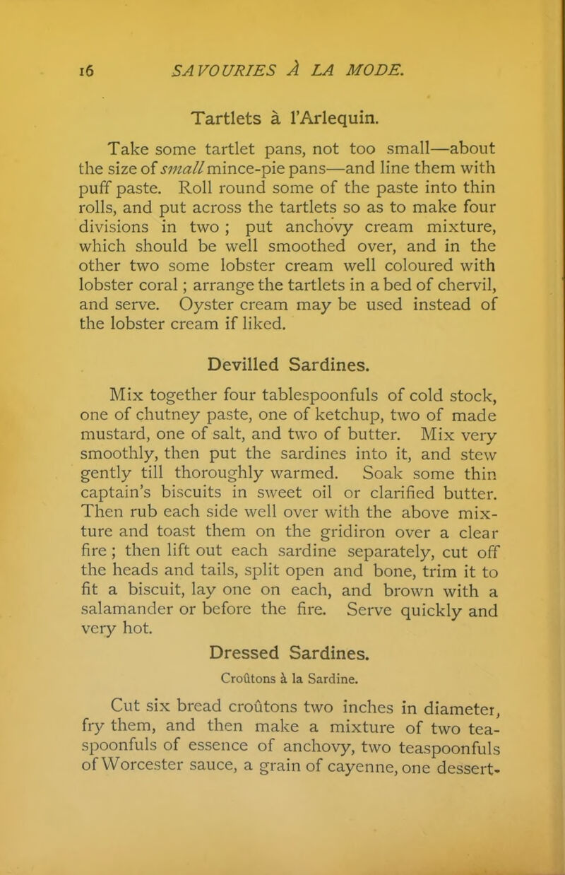 Tartlets a l’Arlequin. Take some tartlet pans, not too small—about the size of small mince-pie pans—and line them with puff paste. Roll round some of the paste into thin rolls, and put across the tartlets so as to make four divisions in two; put anchovy cream mixture, which should be well smoothed over, and in the other two some lobster cream well coloured with lobster coral; arrange the tartlets in a bed of chervil, and serve. Oyster cream may be used instead of the lobster cream if liked. Devilled Sardines. Mix together four tablespoonfuls of cold stock, one of chutney paste, one of ketchup, two of made mustard, one of salt, and two of butter. Mix very smoothly, then put the sardines into it, and stew gently till thoroughly warmed. Soak some thin captain’s biscuits in sweet oil or clarified butter. Then rub each side well over with the above mix- ture and toast them on the gridiron over a clear fire ; then lift out each sardine separately, cut off the heads and tails, split open and bone, trim it to fit a biscuit, lay one on each, and brown with a salamander or before the fire. Serve quickly and very hot. Dressed Sardines. Croutons a la Sardine. Cut six bread croutons two inches in diameter, fry them, and then make a mixture of two tea- spoonfuls of essence of anchovy, two teaspoonfuls of Worcester sauce, a grain of cayenne, one dessert-