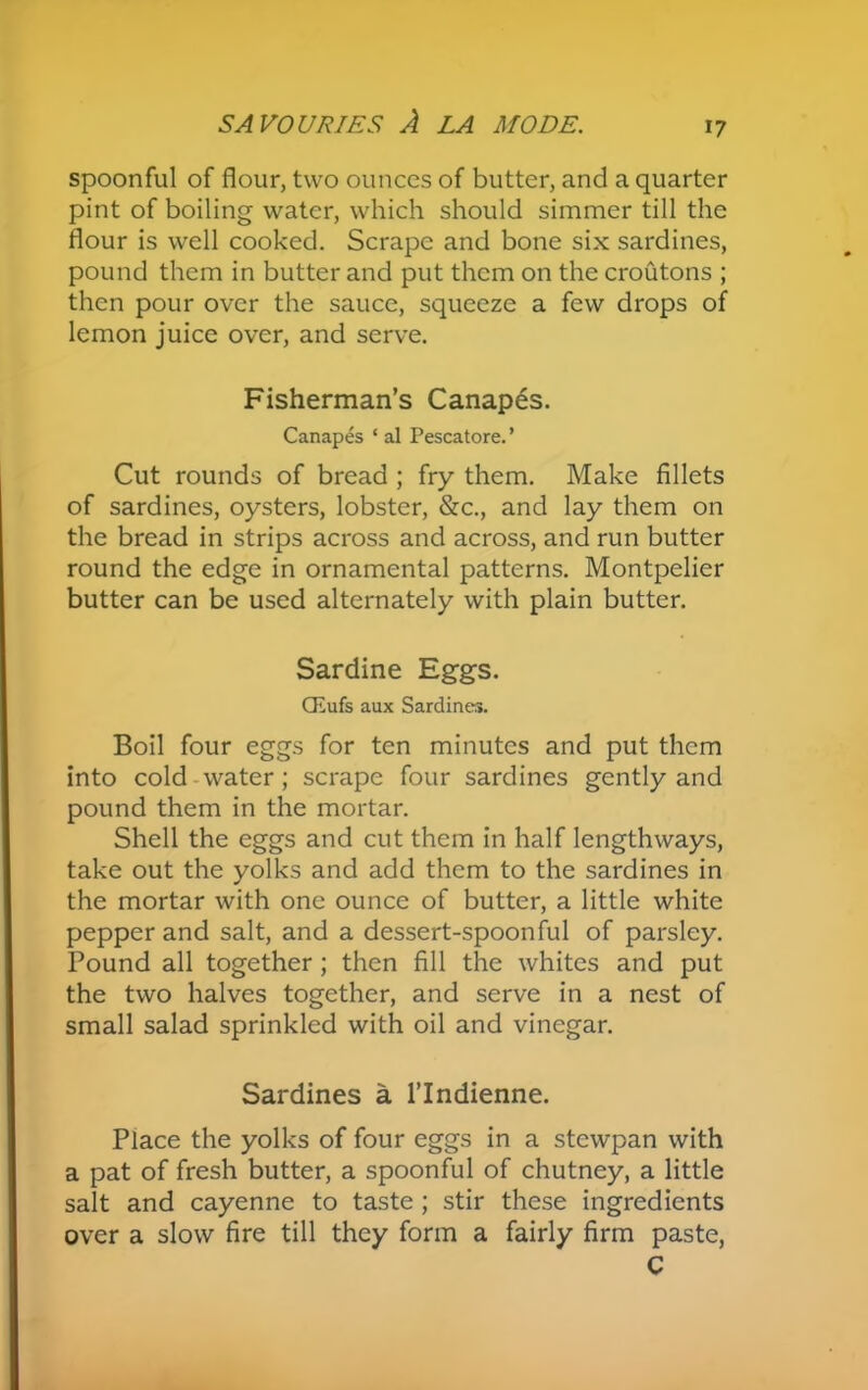 spoonful of flour, two ounces of butter, and a quarter pint of boiling water, which should simmer till the flour is well cooked. Scrape and bone six sardines, pound them in butter and put them on the croutons ; then pour over the sauce, squeeze a few drops of lemon juice over, and serve. Fisherman’s Canapes. Canapes * al Pescatore. ’ Cut rounds of bread ; fry them. Make fillets of sardines, oysters, lobster, &c., and lay them on the bread in strips across and across, and run butter round the edge in ornamental patterns. Montpelier butter can be used alternately with plain butter. Sardine Eggs. CEufs aux Sardines. Boil four eggs for ten minutes and put them into cold water; scrape four sardines gently and pound them in the mortar. Shell the eggs and cut them in half lengthways, take out the yolks and add them to the sardines in the mortar with one ounce of butter, a little white pepper and salt, and a dessert-spoonful of parsley. Pound all together ; then fill the whites and put the two halves together, and serve in a nest of small salad sprinkled with oil and vinegar. Sardines a l’lndienne. Place the yolks of four eggs in a stewpan with a pat of fresh butter, a spoonful of chutney, a little salt and cayenne to taste ; stir these ingredients over a slow fire till they form a fairly firm paste, C