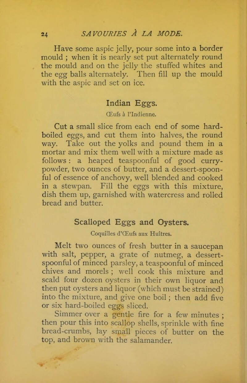 Have some aspic jelly, pour some into a border mould ; when it is nearly set put alternately round the mould and on the jelly the stuffed whites and the egg balls alternately. Then fill up the mould with the aspic and set on ice. Indian Eggs. CEufs a l’lndienne. Cut a small slice from each end of some hard- boiled eggs, and cut them into halves, the round way. Take out the yolks and pound them in a mortar and mix them well with a mixture made as follows : a heaped teaspoonful of good curry- powder, two ounces of butter, and a dessert-spoon- ful of essence of anchovy, well blended and cooked in a stewpan. Fill the eggs with this mixture, dish them up, garnished with watercress and rolled bread and butter. Scalloped Eggs and Oysters. Coquilles d’CEufs aux Huitres. Melt two ounces of fresh butter in a saucepan with salt, pepper, a grate of nutmeg, a dessert- spoonful of minced parsley, a teaspoonful of minced chives and morels ; well cook this mixture and scald four dozen oysters in their own liquor and then put oysters and liquor (which must be strained) into the mixture, and give one boil; then add five or six hard-boiled eggs sliced. Simmer over a gentle fire for a few minutes ; then pour this into scallop shells, sprinkle with fine bread-crumbs, lay small pieces of butter on the top, and brown with the salamander.