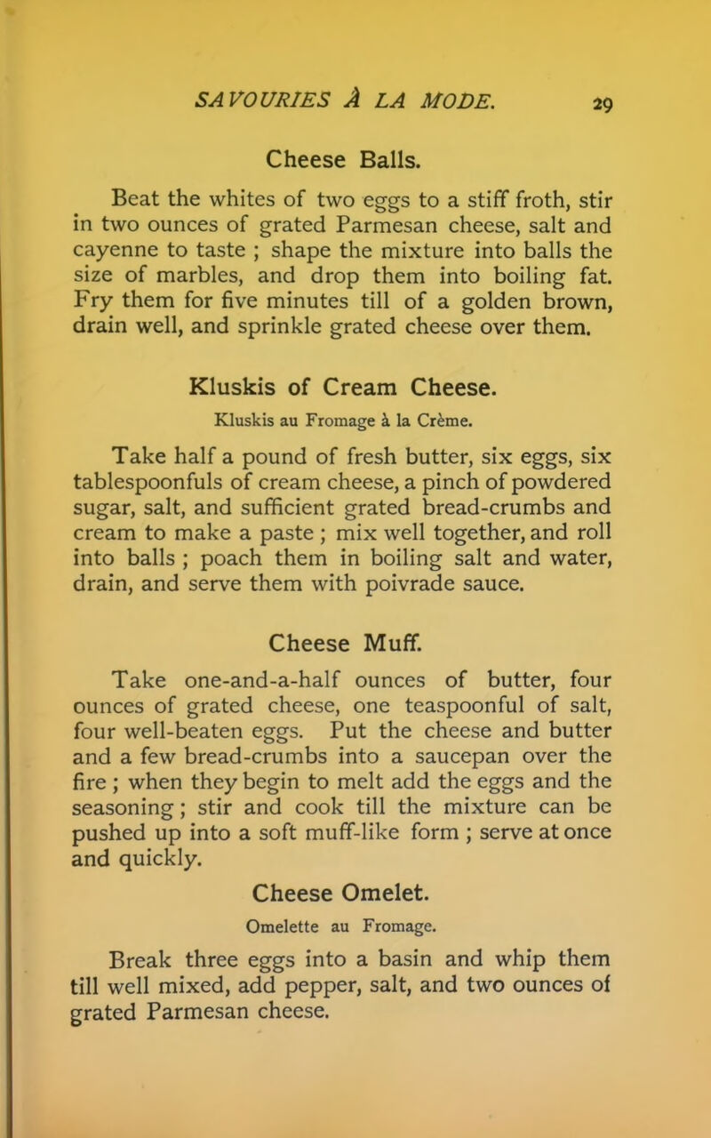 29 Cheese Balls. Beat the whites of two eggs to a stiff froth, stir in two ounces of grated Parmesan cheese, salt and cayenne to taste ; shape the mixture into balls the size of marbles, and drop them into boiling fat. Fry them for five minutes till of a golden brown, drain well, and sprinkle grated cheese over them. Kluskis of Cream Cheese. Kluskis au Fromage k la Creme. Take half a pound of fresh butter, six eggs, six tablespoonfuls of cream cheese, a pinch of powdered sugar, salt, and sufficient grated bread-crumbs and cream to make a paste ; mix well together, and roll into balls ; poach them in boiling salt and water, drain, and serve them with poivrade sauce. Cheese Muff. Take one-and-a-half ounces of butter, four ounces of grated cheese, one teaspoonful of salt, four well-beaten eggs. Put the cheese and butter and a few bread-crumbs into a saucepan over the fire ; when they begin to melt add the eggs and the seasoning; stir and cook till the mixture can be pushed up into a soft muff-like form ; serve at once and quickly. Cheese Omelet. Omelette au Fromage. Break three eggs into a basin and whip them till well mixed, add pepper, salt, and two ounces of grated Parmesan cheese.