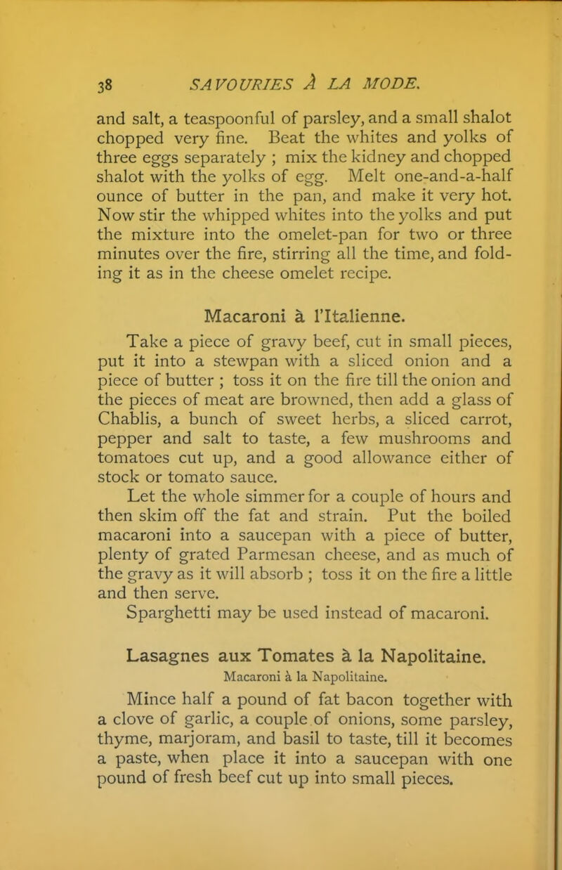 and salt, a teaspoonful of parsley, and a small shalot chopped very fine. Beat the whites and yolks of three eggs separately ; mix the kidney and chopped shalot with the yolks of egg. Melt one-and-a-half ounce of butter in the pan, and make it very hot. Now stir the whipped whites into the yolks and put the mixture into the omelet-pan for two or three minutes over the fire, stirring all the time, and fold- ing it as in the cheese omelet recipe. Macaroni a l’ltalienne. Take a piece of gravy beef, cut in small pieces, put it into a stewpan with a sliced onion and a piece of butter ; toss it on the fire till the onion and the pieces of meat are browned, then add a glass of Chablis, a bunch of sweet herbs, a sliced carrot, pepper and salt to taste, a few mushrooms and tomatoes cut up, and a good allowance either of stock or tomato sauce. Let the whole simmer for a couple of hours and then skim off the fat and strain. Put the boiled macaroni into a saucepan with a piece of butter, plenty of grated Parmesan cheese, and as much of the gravy as it will absorb ; toss it on the fire a little and then serve. Sparghetti may be used instead of macaroni. Lasagnes aux Tomates k la Napolitaine. Macaroni a la Napolitaine. Mince half a pound of fat bacon together with a clove of garlic, a couple of onions, some parsley, thyme, marjoram, and basil to taste, till it becomes a paste, when place it into a saucepan with one pound of fresh beef cut up into small pieces.