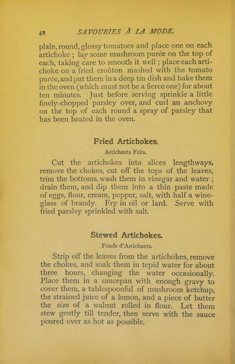 plain, round, glossy tomatoes and place one on each artichoke ; lay some mushroom puree on the top of each, taking care to smooth it well; place each arti- choke on a fried crouton mashed with the tomato puree, and put them in a deep tin dish and bake them in the oven (which must not be a fierce one) for about ten minutes. Just before serving sprinkle a little finely-chopped parsley over, and curl an anchovy on the top of each round a spray of parsley that has been heated in the oven. Fried Artichokes. Artichauts Frits. Cut the artichokes into slices lengthways, remove the chokes, cut off the tops of the leaves, trim the bottoms, wash them in vinegar and water ; drain them, and dip them into a thin paste made of eggs, flour, cream, pepper, salt, with half a wine- glass of brandy. Fry in oil or lard. Serve with fried parsley sprinkled with salt. Stewed Artichokes. Fonds d’Artichauts. Strip off the leaves from the artichokes, remove the chokes, and soak them in tepid water for about three hours, changing the water occasionally. Place them in a saucepan with enough gravy to cover them, a tablespoonful of mushroom ketchup, the strained juice of a lemon, and a piece of butter the size of a walnut rolled in flour. Let them stew gently till tender, then serve with the sauce poured over as hot as possible.