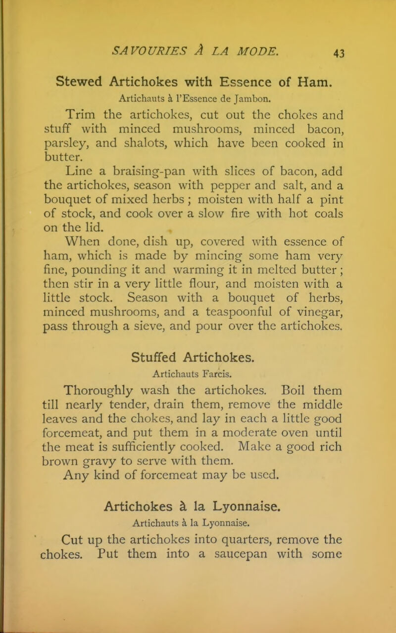 Stewed Artichokes with Essence of Ham. Artichauts & l’Essence de Jambon. Trim the artichokes, cut out the chokes and stuff with minced mushrooms, minced bacon, parsley, and shalots, which have been cooked in butter. Line a braising-pan with slices of bacon, add the artichokes, season with pepper and salt, and a bouquet of mixed herbs ; moisten with half a pint of stock, and cook over a slow fire with hot coals on the lid. When done, dish up, covered with essence of ham, which is made by mincing some ham very fine, pounding it and warming it in melted butter; then stir in a very little flour, and moisten with a little stock. Season with a bouquet of herbs, minced mushrooms, and a teaspoonful of vinegar, pass through a sieve, and pour over the artichokes. Stuffed Artichokes. Artichauts Farcis. Thoroughly wash the artichokes. Boil them till nearly tender, drain them, remove the middle leaves and the chokes, and lay in each a little good forcemeat, and put them in a moderate oven until the meat is sufficiently cooked. Make a good rich brown gravy to serve with them. Any kind of forcemeat may be used. Artichokes & la Lyonnaise. Artichauts a la Lyonnaise. Cut up the artichokes into quarters, remove the chokes. Put them into a saucepan with some