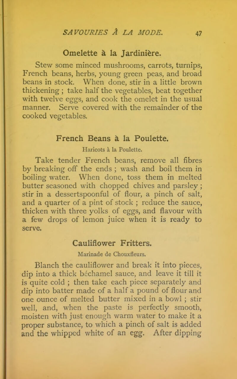 Omelette a la Jardiniere. Stew some minced mushrooms, carrots, turnips, French beans, herbs, young green peas, and broad beans in stock. When done, stir in a little brown thickening ; take half the vegetables, beat together with twelve eggs, and cook the omelet in the usual manner. Serve covered with the remainder of the cooked vegetables. French Beans h la Poulette. Haricots <\ la Poulette. Take tender French beans, remove all fibres by breaking off the ends ; wash and boil them in boiling water. When done, toss them in melted butter seasoned with chopped chives and parsley ; stir in a dessertspoonful of flour, a pinch of salt, and a quarter of a pint of stock ; reduce the sauce, thicken with three yolks of eggs, and flavour with a few drops of lemon juice when it is ready to serve. Cauliflower Fritters. Marinade de Chouxfleurs. Blanch the cauliflower and break it into pieces, dip into a thick bechamel sauce, and leave it till it is quite cold ; then take each piece separately and dip into batter made of a half a pound of flour and one ounce of melted butter mixed in a bowl ; stir well, and, when the paste is perfectly smooth, moisten with just enough warm water to make it a proper substance, to which a pinch of salt is added and the whipped white of an egg. After dipping