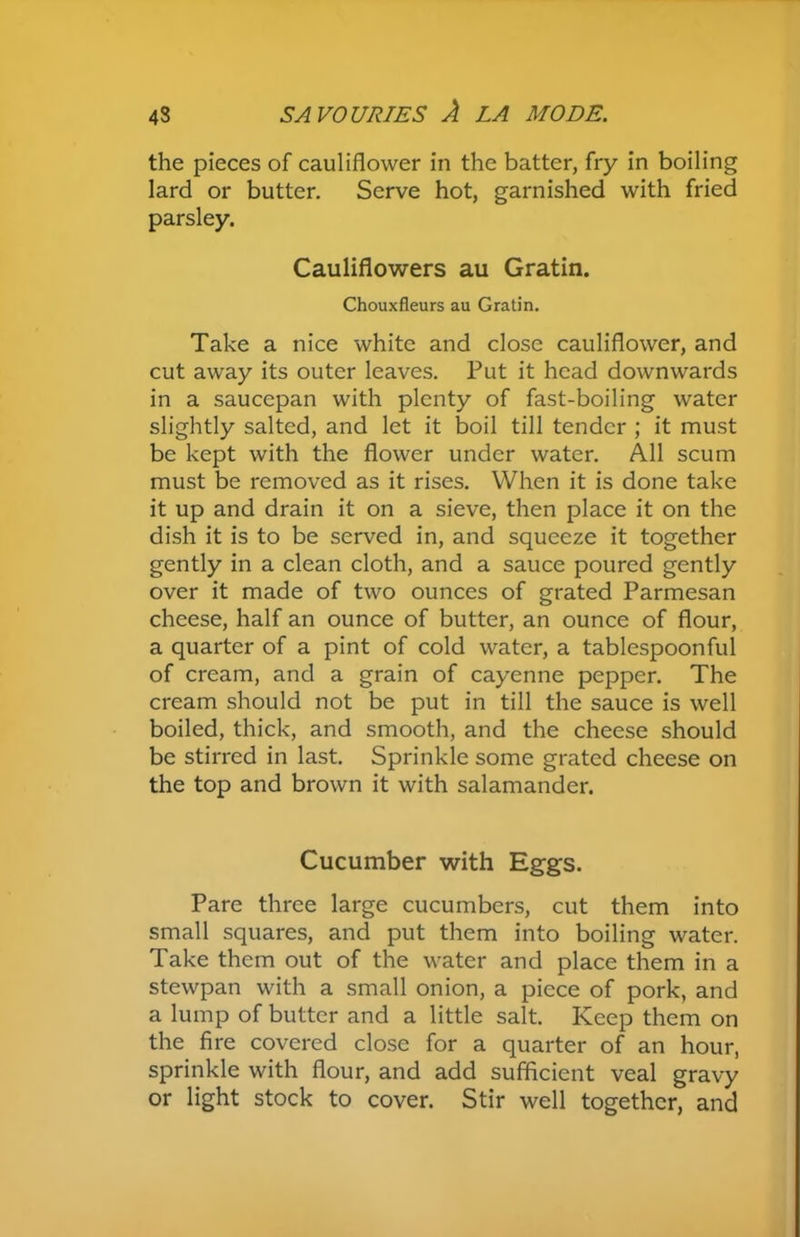 the pieces of cauliflower in the batter, fry in boiling lard or butter. Serve hot, garnished with fried parsley. Cauliflowers au Gratin. Chouxfleurs au Gratin. Take a nice white and close cauliflower, and cut away its outer leaves. Put it head downwards in a saucepan with plenty of fast-boiling water slightly salted, and let it boil till tender ; it must be kept with the flower under water. All scum must be removed as it rises. When it is done take it up and drain it on a sieve, then place it on the dish it is to be served in, and squeeze it together gently in a clean cloth, and a sauce poured gently over it made of two ounces of grated Parmesan cheese, half an ounce of butter, an ounce of flour, a quarter of a pint of cold water, a tablespoonful of cream, and a grain of cayenne pepper. The cream should not be put in till the sauce is well boiled, thick, and smooth, and the cheese should be stirred in last. Sprinkle some grated cheese on the top and brown it with salamander. Cucumber with Eggs. Pare three large cucumbers, cut them into small squares, and put them into boiling water. Take them out of the water and place them in a stewpan with a small onion, a piece of pork, and a lump of butter and a little salt. Keep them on the fire covered close for a quarter of an hour, sprinkle with flour, and add sufficient veal gravy or light stock to cover. Stir well together, and
