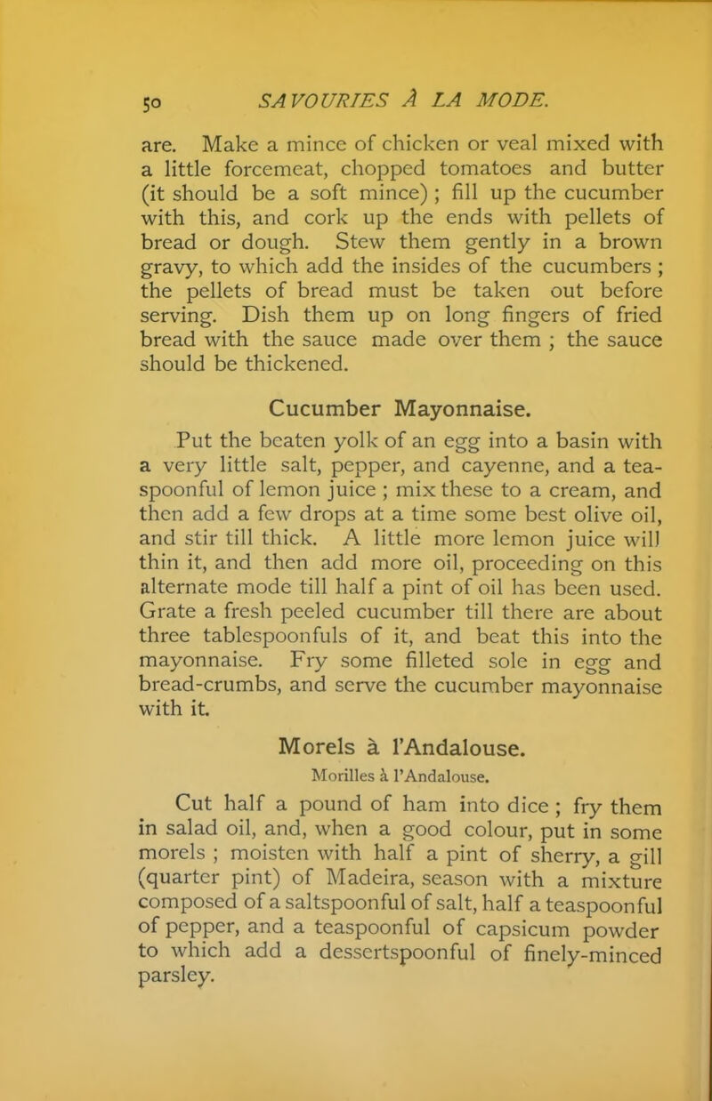 5° are. Make a mince of chicken or veal mixed with a little forcemeat, chopped tomatoes and butter (it should be a soft mince) ; fill up the cucumber with this, and cork up the ends with pellets of bread or dough. Stew them gently in a brown gravy, to which add the insides of the cucumbers ; the pellets of bread must be taken out before serving. Dish them up on long fingers of fried bread with the sauce made over them ; the sauce should be thickened. Cucumber Mayonnaise. Put the beaten yolk of an egg into a basin with a very little salt, pepper, and cayenne, and a tea- spoonful of lemon juice ; mix these to a cream, and then add a few drops at a time some best olive oil, and stir till thick. A little more lemon juice will thin it, and then add more oil, proceeding on this alternate mode till half a pint of oil has been used. Grate a fresh peeled cucumber till there are about three tablespoonfuls of it, and beat this into the mayonnaise. Fry some filleted sole in egg and bread-crumbs, and serve the cucumber mayonnaise with it Morels a l’Andalouse. Morilles a l’Andalouse. Cut half a pound of ham into dice ; fry them in salad oil, and, when a good colour, put in some morels ; moisten with half a pint of sherry, a gill (quarter pint) of Madeira, season with a mixture composed of a saltspoonful of salt, half a teaspoonful of pepper, and a teaspoonful of capsicum powder to which add a dessertspoonful of finely-minced parsley.