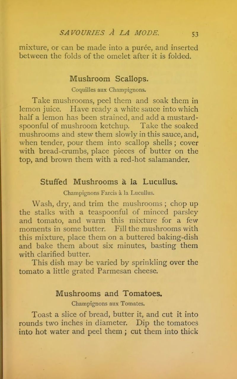 mixture, or can be made into a puree, and inserted between the folds of the omelet after it is folded. Mushroom Scallops. Coquilles aux Champignons. Take mushrooms, peel them and soak them in lemon juice. Have ready a white sauce into which half a lemon has been strained, and add a mustard- spoonful of mushroom ketchup. Take the soaked mushrooms and stew them slowly in this sauce, and, when tender, pour them into scallop shells; cover with bread-crumbs, place pieces of butter on the top, and brown them with a red-hot salamander. Stuffed Mushrooms a la Lucullus. Champignons Farcis a la Lucullus. Wash, dry, and trim the mushrooms ; chop up the stalks with a teaspoonful of minced parsley and tomato, and warm this mixture for a few moments in some butter. Fill the mushrooms with this mixture, place them on a buttered baking-dish and bake them about six minutes, basting them with clarified butter. This dish may be varied by sprinkling over the tomato a little grated Parmesan cheese. Mushrooms and Tomatoes. Champignons aux Tomates. Toast a slice of bread, butter it, and cut it into rounds two inches in diameter. Dip the tomatoes into hot water and peel them ; cut them into thick