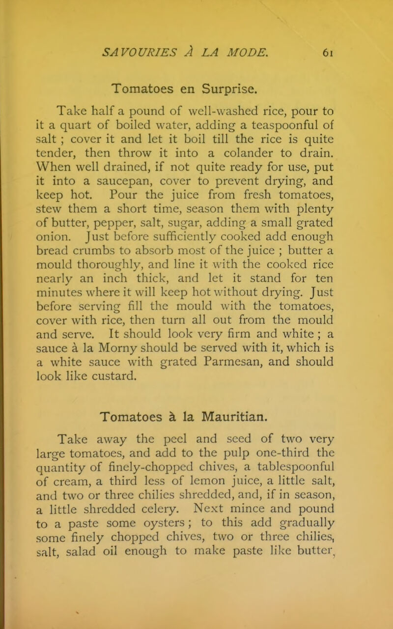 Tomatoes en Surprise. Take half a pound of well-washed rice, pour to it a quart of boiled water, adding a teaspoonful of salt ; cover it and let it boil till the rice is quite tender, then throw it into a colander to drain. When well drained, if not quite ready for use, put it into a saucepan, cover to prevent drying, and keep hot. Pour the juice from fresh tomatoes, stew them a short time, season them with plenty of butter, pepper, salt, sugar, adding a small grated onion. Just before sufficiently cooked add enough bread crumbs to absorb most of the juice ; butter a mould thoroughly, and line it with the cooked rice nearly an inch thick, and let it stand for ten minutes where it will keep hot without drying. Just before serving fill the mould with the tomatoes, cover with rice, then turn all out from the mould and serve. It should look very firm and white ; a sauce a la Morny should be served with it, which is a white sauce with grated Parmesan, and should look like custard. Tomatoes a la Mauritian. Take away the peel and seed of two very large tomatoes, and add to the pulp one-third the quantity of finely-chopped chives, a tablespoonful of cream, a third less of lemon juice, a little salt, and two or three chilies shredded, and, if in season, a little shredded celery. Next mince and pound to a paste some oysters; to this add gradually some finely chopped chives, two or three chilies, salt, salad oil enough to make paste like butteq