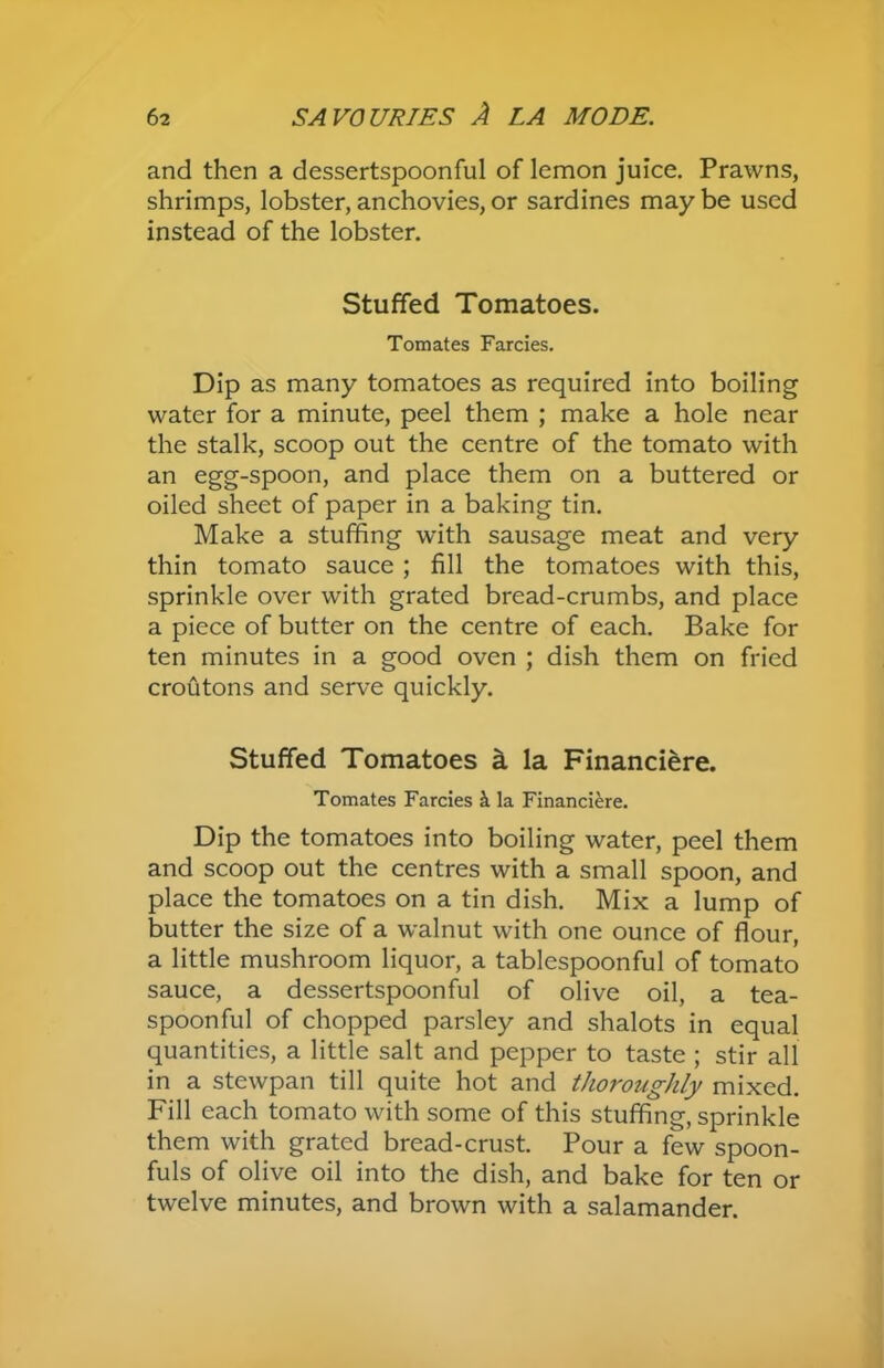 and then a dessertspoonful of lemon juice. Prawns, shrimps, lobster, anchovies, or sardines may be used instead of the lobster. Stuffed Tomatoes. Tomates Farcies. Dip as many tomatoes as required into boiling water for a minute, peel them ; make a hole near the stalk, scoop out the centre of the tomato with an egg-spoon, and place them on a buttered or oiled sheet of paper in a baking tin. Make a stuffing with sausage meat and very thin tomato sauce ; fill the tomatoes with this, sprinkle over with grated bread-crumbs, and place a piece of butter on the centre of each. Bake for ten minutes in a good oven ; dish them on fried croutons and serve quickly. Stuffed Tomatoes a la Financiere. Tomates Farcies ii la Financiere. Dip the tomatoes into boiling water, peel them and scoop out the centres with a small spoon, and place the tomatoes on a tin dish. Mix a lump of butter the size of a walnut with one ounce of flour, a little mushroom liquor, a tablespoonful of tomato sauce, a dessertspoonful of olive oil, a tea- spoonful of chopped parsley and shalots in equal quantities, a little salt and pepper to taste ; stir all in a stewpan till quite hot and thoroughly mixed. Fill each tomato with some of this stuffing, sprinkle them with grated bread-crust. Pour a few spoon- fuls of olive oil into the dish, and bake for ten or twelve minutes, and brown with a salamander.