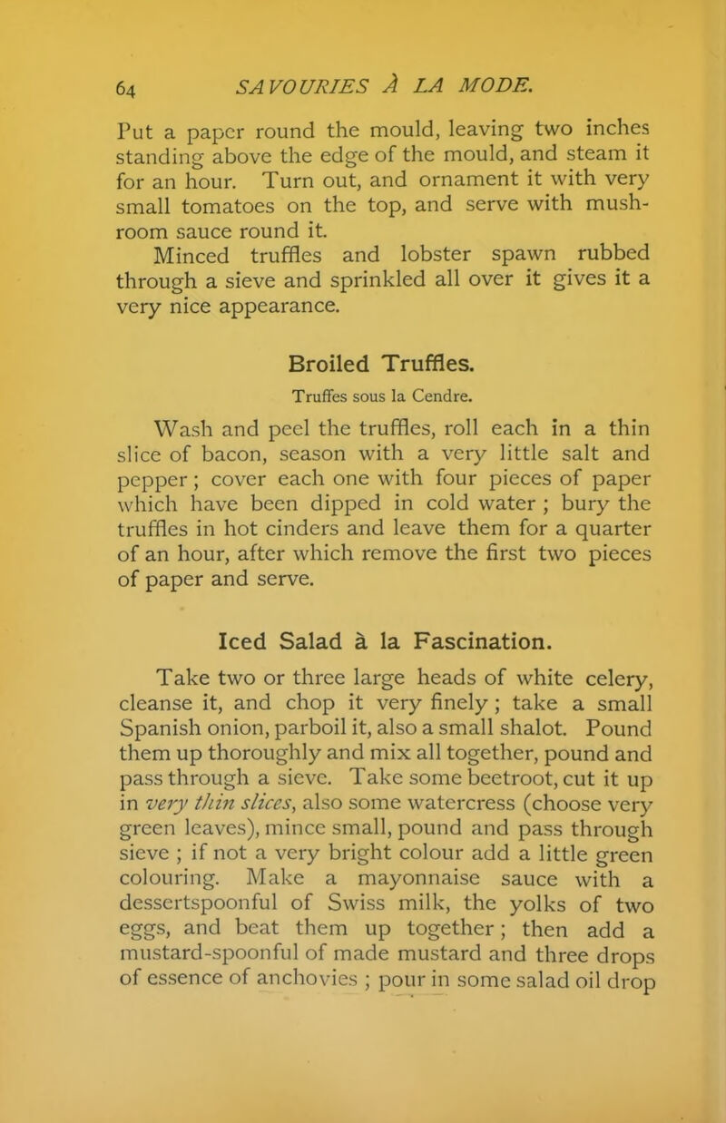 Tut a paper round the mould, leaving two inches standing above the edge of the mould, and steam it for an hour. Turn out, and ornament it with very small tomatoes on the top, and serve with mush- room sauce round it. Minced truffles and lobster spawn rubbed through a sieve and sprinkled all over it gives it a very nice appearance. Broiled Truffles. Truffes sous la Cendre. Wash and peel the truffles, roll each in a thin slice of bacon, season with a very little salt and pepper; cover each one with four pieces of paper which have been dipped in cold water ; bury the truffles in hot cinders and leave them for a quarter of an hour, after which remove the first two pieces of paper and serve. Iced Salad a la Fascination. Take two or three large heads of white celery, cleanse it, and chop it very finely ; take a small Spanish onion, parboil it, also a small shalot. Pound them up thoroughly and mix all together, pound and pass through a sieve. Take some beetroot, cut it up in very thin slices, also some watercress (choose very green leaves), mince small, pound and pass through sieve ; if not a very bright colour add a little green colouring. Make a mayonnaise sauce with a dessertspoonful of Swiss milk, the yolks of two eggs, and beat them up together; then add a mustard-spoonful of made mustard and three drops of essence of anchovies ; pour in some salad oil drop
