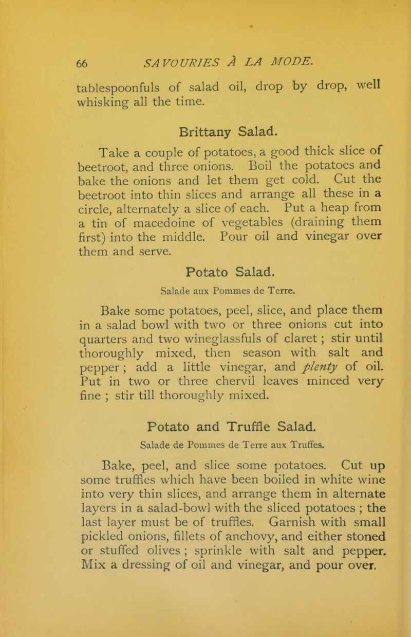 tablespoonfuls of salad oil, drop by drop, well whisking all the time. Brittany Salad. Take a couple of potatoes, a good thick slice of beetroot, and three onions. Boil the potatoes and bake the onions and let them get cold. Cut the beetroot into thin slices and arrange all these in a circle, alternately a slice of each. Put a heap from a tin of macedoine of vegetables (draining them first) into the middle. Pour oil and vinegar over them and serve. Potato Salad. Salade aux Pommes de Terre. Bake some potatoes, peel, slice, and place them in a salad bowl with two or three onions cut into quarters and two wineglassfuls of claret; stir until thoroughly mixed, then season with salt and pepper; add a little vinegar, and plenty of oil. Put in two or three chervil leaves minced very fine ; stir till thoroughly mixed. Potato and Truffle Salad. Salade de Pommes de Terre aux Truffes. Bake, peel, and slice some potatoes. Cut up some truffles which have been boiled in white wine into very thin slices, and arrange them in alternate layers in a salad-bowl with the sliced potatoes ; the last layer must be of truffles. Garnish with small pickled onions, fillets of anchovy, and either stoned or stuffed olives ; sprinkle with salt and pepper. Mix a dressing of oil and vinegar, and pour over.