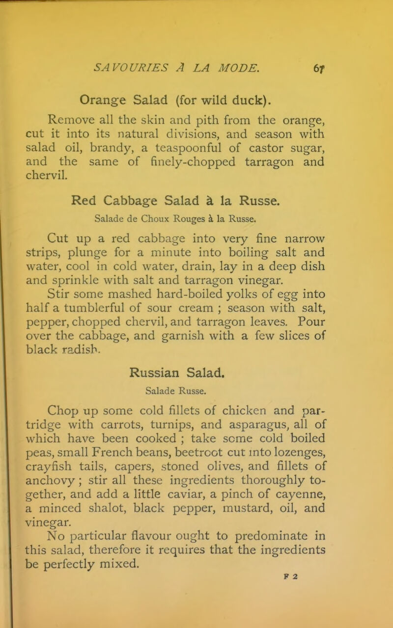 Orange Salad (for wild duck). Remove all the skin and pith from the orange, cut it into its natural divisions, and season with salad oil, brandy, a teaspoonful of castor sugar, and the same of finely-chopped tarragon and chervil. Red Cabbage Salad k la Russe. Salade de Choux Rouges & la Russe. Cut up a red cabbage into very fine narrow strips, plunge for a minute into boiling salt and water, cool in cold water, drain, lay in a deep dish and sprinkle with salt and tarragon vinegar. Stir some mashed hard-boiled yolks of egg into half a tumblerful of sour cream ; season with salt, pepper, chopped chervil, and tarragon leaves. Pour over the cabbage, and garnish with a few slices of black radish. Russian Salad. Salade Russe. Chop up some cold fillets of chicken and par- tridge with carrots, turnips, and asparagus, all of which have been cooked ; take seme cold boiled peas, small French beans, beetroot cut into lozenges, crayfish tails, capers, stoned olives, and fillets of anchovy ; stir all these ingredients thoroughly to- gether, and add a little caviar, a pinch of cayenne, a minced shalot, black pepper, mustard, oil, and vinegar. No particular flavour ought to predominate in this salad, therefore it requires that the ingredients be perfectly mixed.
