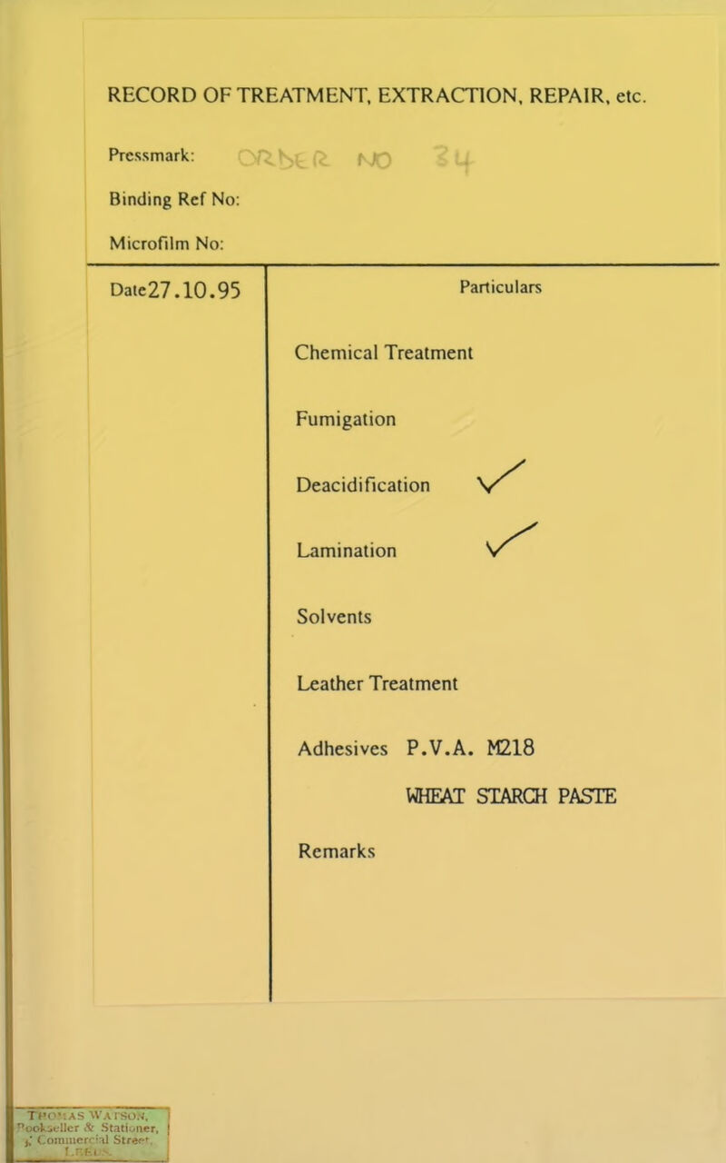 RECORD OF TREATMENT, EXTRACTION, REPAIR, etc. Pressmark: Binding Ref No: Microfilm No: Date27.10.95 Particulars Chemical Treatment Fumigation Deacidification Lamination Solvents Leather Treatment Adhesives P.V.A. M218 WHEAT STARCH PASTE Remarks Tpo-.as Watson, Pooksellcr & Stationer, } j. Commercial Streer I .Fvfel >.