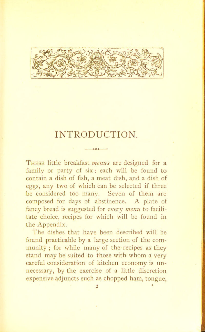 INTRODUCTION. -•<>+- These little breakfast menus are designed for a family or party of six : each will be found to contain a dish of fish, a meat dish, and a dish of eggs, any two of which can be selected if three be considered too many. Seven of them are composed for days of abstinence. A plate of fancy bread is suggested for every memc to facili- tate choice, recipes for which will be found in the Appendix. The dishes that have been described will be found practicable by a large section of the com- munity ; for while many of the recipes as they stand may be suited to those with whom a very careful consideration of kitchen economy is un- necessary, by the exercise of a little discretion expensive adjuncts such as chopped ham, tongue, 2