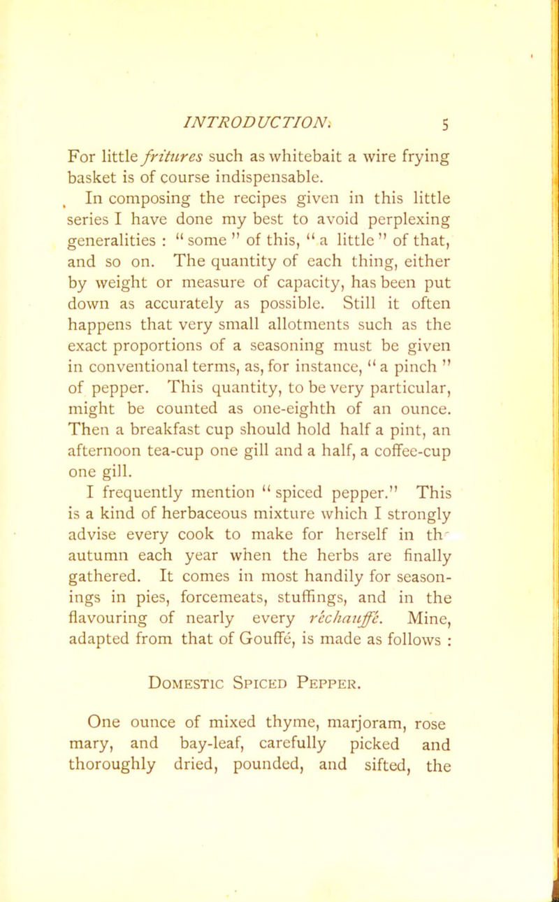 For little fritures such as whitebait a wire frying basket is of course indispensable. In composing the recipes given in this little series I have done my best to avoid perplexing generalities : “ some ” of this, “ a little ” of that, and so on. The quantity of each thing, either by weight or measure of capacity, has been put down as accurately as possible. Still it often happens that very small allotments such as the exact proportions of a seasoning must be given in conventional terms, as, for instance, “a pinch ” of pepper. This quantity, to be very particular, might be counted as one-eighth of an ounce. Then a breakfast cup should hold half a pint, an afternoon tea-cup one gill and a half, a coffee-cup one gill. I frequently mention “ spiced pepper.” This is a kind of herbaceous mixture which I strongly advise every cook to make for herself in tlv autumn each year when the herbs are finally gathered. It comes in most handily for season- ings in pies, forcemeats, stuffings, and in the flavouring of nearly every rechauffe. Mine, adapted from that of Gouffe, is made as follows : Domestic Spiced Pepper. One ounce of mixed thyme, marjoram, rose mary, and bay-leaf, carefully picked and thoroughly dried, pounded, and sifted, the