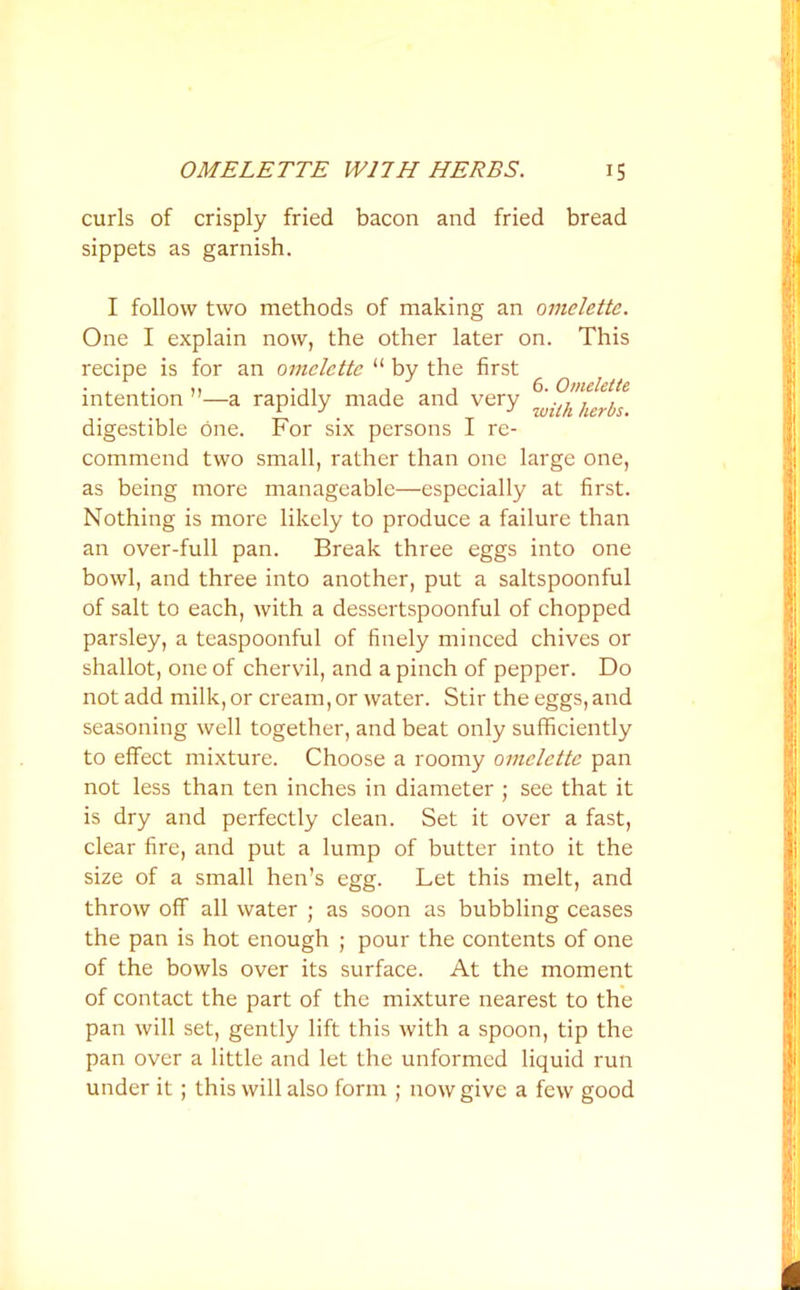 curls of crisply fried bacon and fried bread sippets as garnish. I follow two methods of making an omelette. One I explain now, the other later on. This recipe is for an omelette “ by the first j , 6. Omelette intention ”—a rapidly made and very . ^ j ^ digestible one. For six persons I re- commend two small, rather than one large one, as being more manageable—especially at first. Nothing is more likely to produce a failure than an over-full pan. Break three eggs into one bowl, and three into another, put a saltspoonful of salt to each, with a dessertspoonful of chopped parsley, a teaspoonful of finely minced chives or shallot, one of chervil, and a pinch of pepper. Do not add milk, or cream, or water. Stir the eggs, and seasoning well together, and beat only sufficiently to effect mixture. Choose a roomy omelette pan not less than ten inches in diameter ; see that it is dry and perfectly clean. Set it over a fast, clear fire, and put a lump of butter into it the size of a small hen’s egg. Let this melt, and throw off all water ; as soon as bubbling ceases the pan is hot enough ; pour the contents of one of the bowls over its surface. At the moment of contact the part of the mixture nearest to the pan will set, gently lift this with a spoon, tip the pan over a little and let the unformed liquid run under it; this will also form ; now give a few good