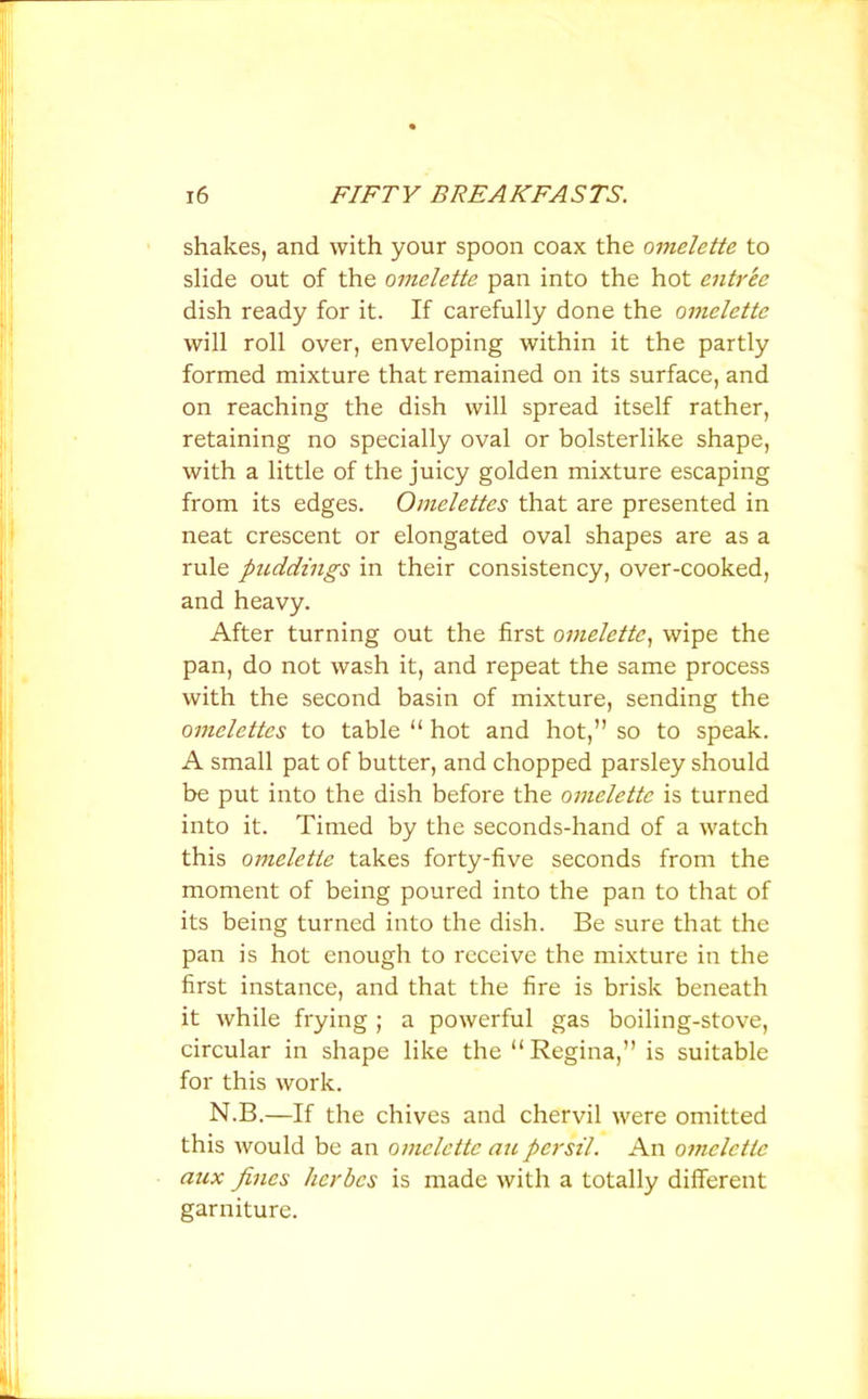 shakes, and with your spoon coax the omelette to slide out of the omelette pan into the hot entree dish ready for it. If carefully done the omelette will roll over, enveloping within it the partly formed mixture that remained on its surface, and on reaching the dish will spread itself rather, retaining no specially oval or bolsterlike shape, with a little of the juicy golden mixture escaping from its edges. Omelettes that are presented in neat crescent or elongated oval shapes are as a rule puddings in their consistency, over-cooked, and heavy. After turning out the first omelette, wipe the pan, do not wash it, and repeat the same process with the second basin of mixture, sending the omelettes to table “ hot and hot,” so to speak. A small pat of butter, and chopped parsley should be put into the dish before the omelette is turned into it. Timed by the seconds-hand of a watch this omelette takes forty-five seconds from the moment of being poured into the pan to that of its being turned into the dish. Be sure that the pan is hot enough to receive the mixture in the first instance, and that the fire is brisk beneath it while frying ; a powerful gas boiling-stove, circular in shape like the “Regina,” is suitable for this work. N.B.—If the chives and chervil were omitted this would be an omelette an persil. An omelette aux fines herbes is made with a totally different garniture.