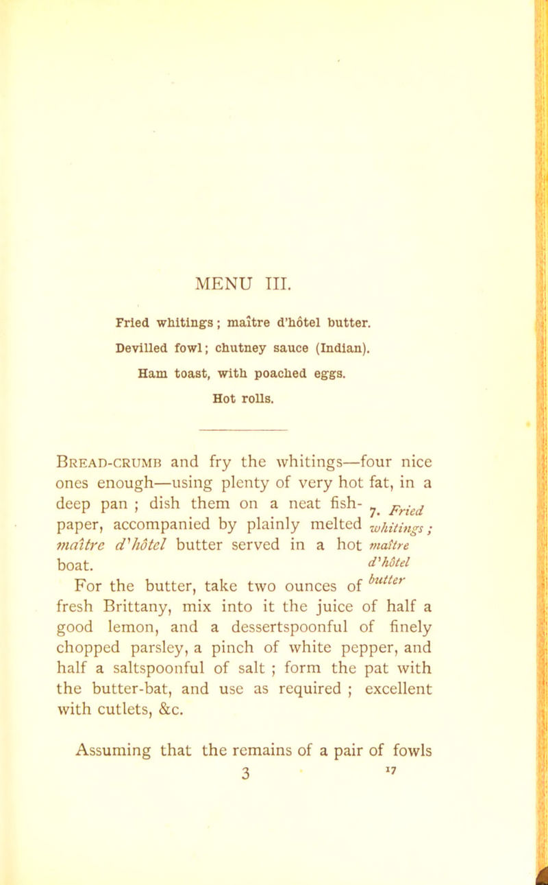 Fried whitings; maitre d’hotel butter. Devilled fowl; chutney sauce (Indian). Ham toast, with poached eggs. Hot rolls. Bread-crumb and fry the whitings—four nice ones enough—using plenty of very hot fat, in a deep pan ; dish them on a neat fish- Fried paper, accompanied by plainly melted whitings; maitre d'hotel butter served in a hot maitre boat. d'hotel For the butter, take two ounces of butter fresh Brittany, mix into it the juice of half a good lemon, and a dessertspoonful of finely chopped parsley, a pinch of white pepper, and half a saltspoonful of salt ; form the pat with the butter-bat, and use as required ; excellent with cutlets, &c. Assuming that the remains of a pair of fowls