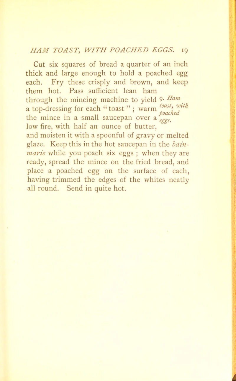 Cut six squares of bread a quarter of an inch thick and large enough to hold a poached egg each. Fry these crisply and brown, and keep them hot. Pass sufficient lean ham through the mincing machine to yield 9- Ham a top-dressing for each “ toast ” ; warm the mince in a small saucepan over a cSgSm low fire, with half an ounce of butter, and moisten it with a spoonful of gravy or melted glaze. Keep this in the hot saucepan in the bain- marie while you poach six eggs ; when they are ready, spread the mince on the fried bread, and place a poached egg on the surface of each, having trimmed the edges of the whites neatly all round. Send in quite hot.