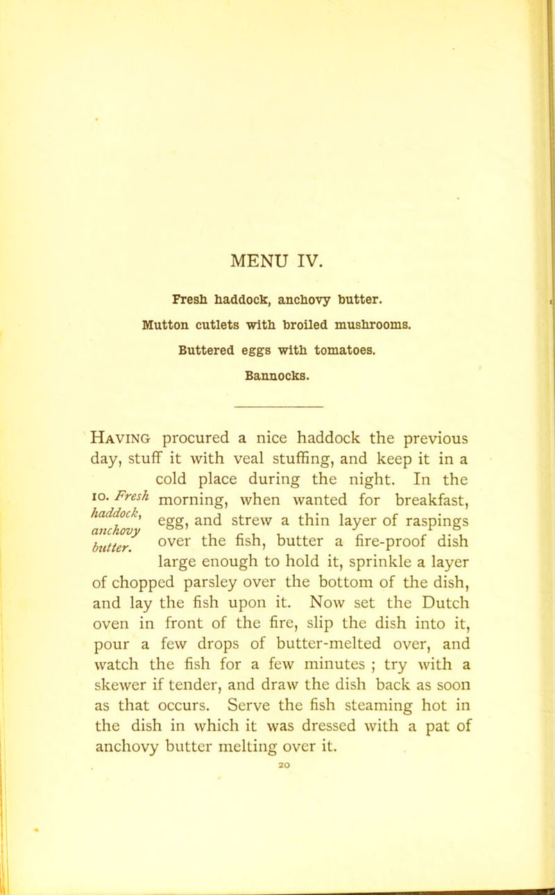 Fresh haddock, anchovy hutter. Mutton cutlets with broiled mushrooms. Buttered eggs with tomatoes. Bannocks. Having procured a nice haddock the previous day, stuff it with veal stuffing, and keep it in a cold place during the night. In the io. Fresh m0rning, when wanted for breakfast, ^anchov' e§S> an<^ strew a thin layer of raspings butter. over the fish, butter a fire-proof dish large enough to hold it, sprinkle a layer of chopped parsley over the bottom of the dish, and lay the fish upon it. Now set the Dutch oven in front of the fire, slip the dish into it, pour a few drops of butter-melted over, and watch the fish for a few minutes ; try with a skewer if tender, and draw the dish back as soon as that occurs. Serve the fish steaming hot in the dish in which it was dressed with a pat of anchovy butter melting over it.