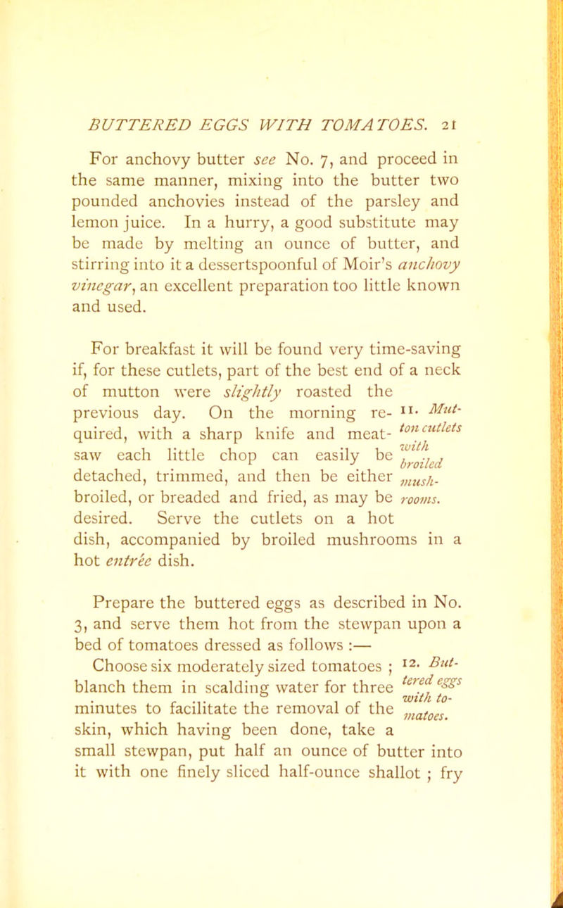 BUTTERED EGGS WITH TOMATOES. 2t For anchovy butter see No. 7, and proceed in the same manner, mixing into the butter two pounded anchovies instead of the parsley and lemon juice. In a hurry, a good substitute may be made by melting an ounce of butter, and stirring into it a dessertspoonful of Moir’s anchovy vinegar, an excellent preparation too little known and used. For breakfast it will be found very time-saving if, for these cutlets, part of the best end of a neck of mutton were slightly roasted the On the 11. Mut- previous day. Un the morning re- quired, with a sharp knife and meat- toncutlets saw each little chop can easily be ^ y ^ detached, trimmed, and then be either musjt. broiled, or breaded and fried, as may be rooms. desired. Serve the cutlets on a hot dish, accompanied by broiled mushrooms in a hot entree dish. Prepare the buttered eggs as described in No. 3, and serve them hot from the stewpan upon a bed of tomatoes dressed as follows :— Choose six moderately sized tomatoes ; I2- But• blanch them in scalding water for three minutes to facilitate the removal of the viatocs skin, which having been done, take a small stewpan, put half an ounce of butter into it with one finely sliced half-ounce shallot ; fry