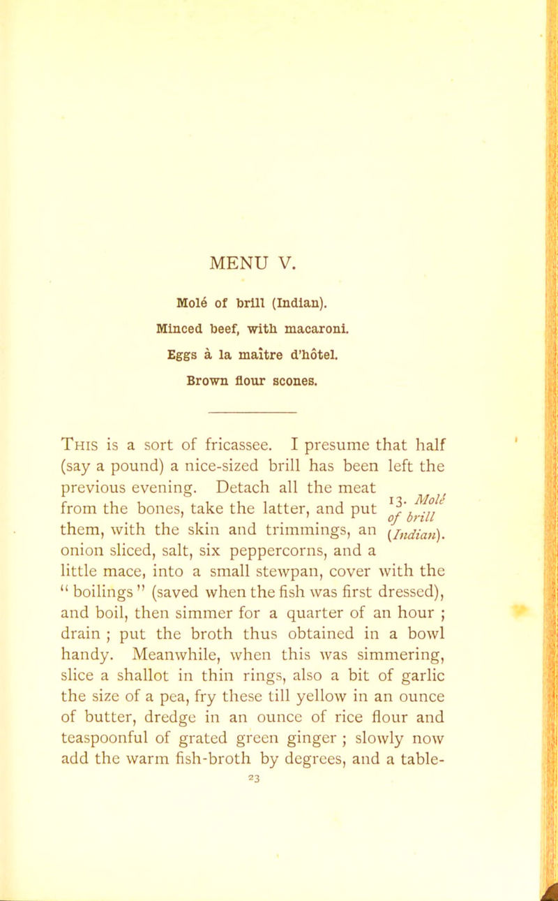 Mole of brill (Indian). Minced beef, with macaroni. Eggs a la maitre d’hotel. Brown flour scones. This is a sort of fricassee. I presume that half (say a pound) a nice-sized brill has been left the previous evening. Detach all the meat from the bones, take the latter, and put ^1,111' them, with the skin and trimmings, an {Indian). onion sliced, salt, six peppercorns, and a little mace, into a small stewpan, cover with the “ boilings ” (saved when the fish was first dressed), and boil, then simmer for a quarter of an hour ; drain ; put the broth thus obtained in a bowl handy. Meanwhile, when this was simmering, slice a shallot in thin rings, also a bit of garlic the size of a pea, fry these till yellow in an ounce of butter, dredge in an ounce of rice flour and teaspoonful of grated green ginger ; slowly now add the warm fish-broth by degrees, and a table-