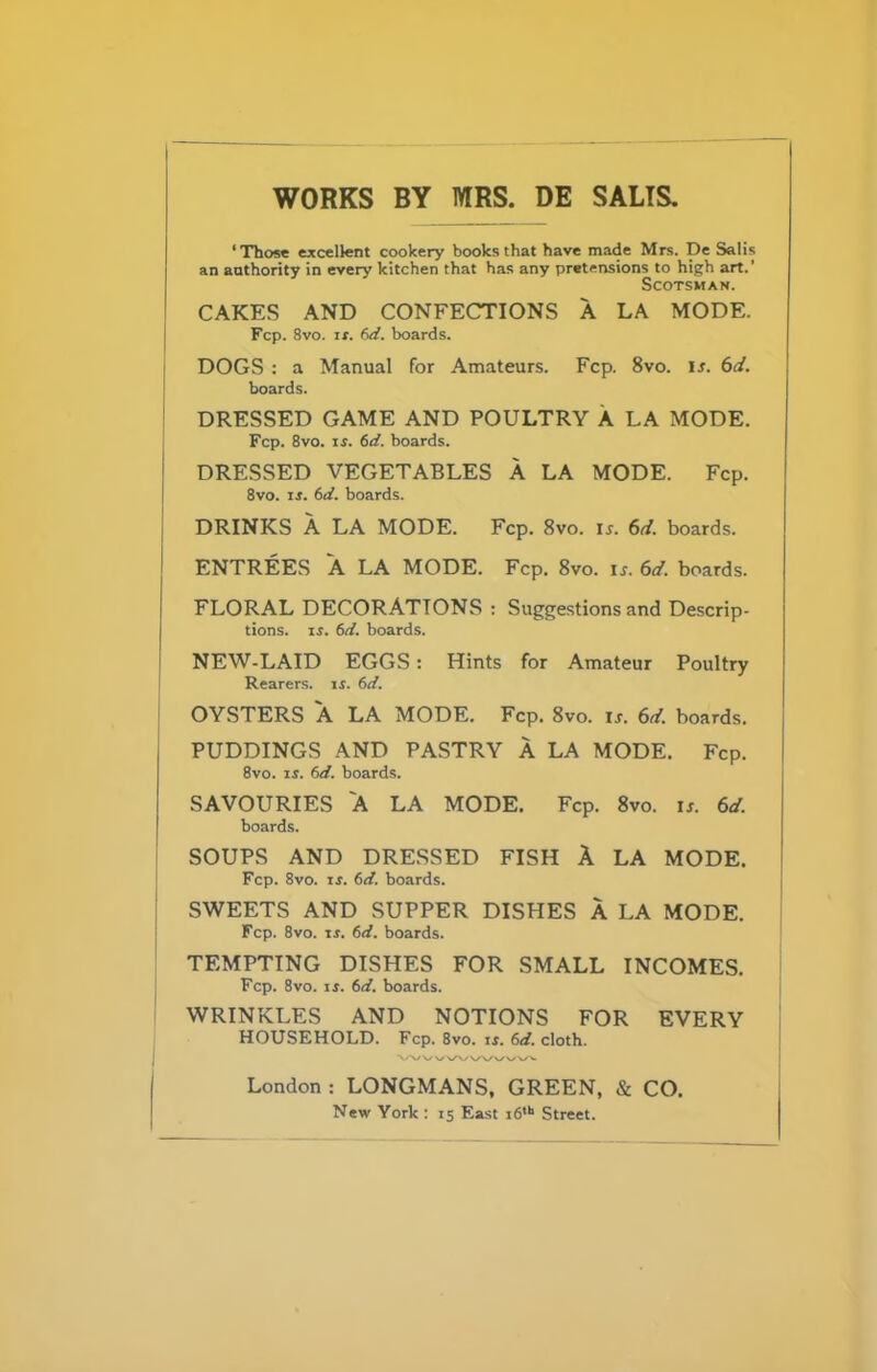 WORKS BY MRS. DE SALTS. ‘Those excellent cookery books that have made Mrs. De Salis an authority in every kitchen that has any pretensions to high art.' Scotsman. CAKES AND CONFECTIONS A LA MODE. Fcp. 8vo. ir. 6d. boards. DOGS : a Manual for Amateurs. Fcp. 8vo. ir. 6d. boards. DRESSED GAME AND POULTRY A LA MODE. Fcp. 8vo. is. 6d. boards. DRESSED VEGETABLES A LA MODE. Fcp. 8vo. is. 6d. boards. DRINKS A LA MODE. Fcp. 8vo. is. 6d. boards. ENTREES A LA MODE. Fcp. 8vo. is. 6d. boards. FLORAL DECORATIONS : Suggestions and Descrip- tions. if. 6d. boards. NEW-LAID EGGS: Hints for Amateur Poultry Rearers, is. 6d. OYSTERS A LA MODE. Fcp. 8vo. ir. 6d. boards. PUDDINGS AND PASTRY A LA MODE. Fcp. 8vo. is. 6d. boards. SAVOURIES A LA MODE. Fcp. 8vo. is. 6d. boards. SOUPS AND DRESSED FISH A LA MODE. Fcp. 8vo. xs. 6d. boards. SWEETS AND SUPPER DISHES A LA MODE. Fcp. 8vo. if. (>d. boards. TEMPTING DISHES FOR SMALL INCOMES. Fcp. 8vo. is. 6d. boards. WRINKLES AND NOTIONS FOR EVERY HOUSEHOLD. Fcp. 8vo. if. 6d. cloth. London : LONGMANS, GREEN, & CO. New York : 15 East i6,h Street.