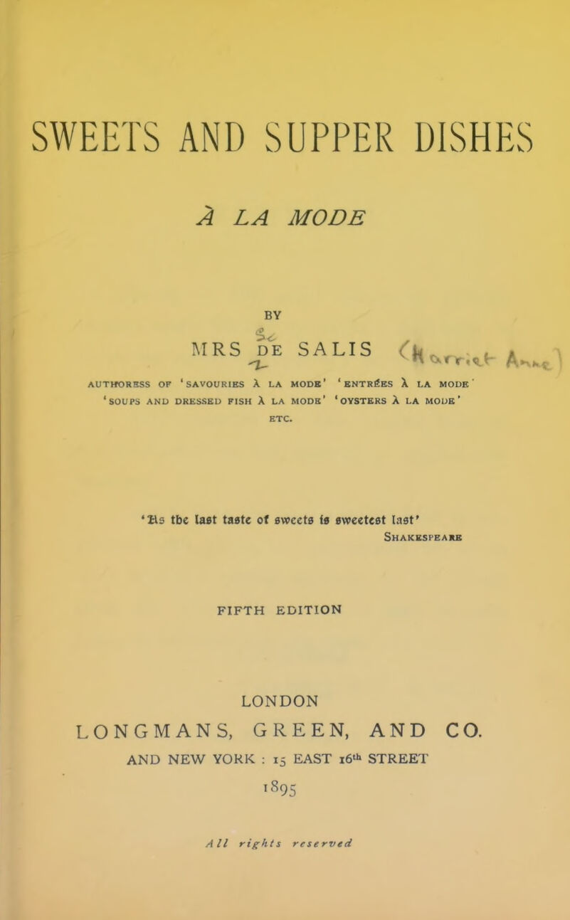 SWEETS AND SUPPER DISHES A LA MODE BY MRS de SALTS * AUTHORBSS OF ‘SAVOURIES A LA MODE’ ‘ ENTRIES X LA MODE' ‘SOUPS AND DRESSED FISH A la mods’ ‘oysters A LA mode’ ETC. ‘its tbe last taste of aveeeta ta eweeteat last’ Shakespeare FIFTH EDITION LONDON LONGMANS, GREEN, AND CO. AND NEW YORK : 15 EAST 16^ STREET lS95 All rights reserved