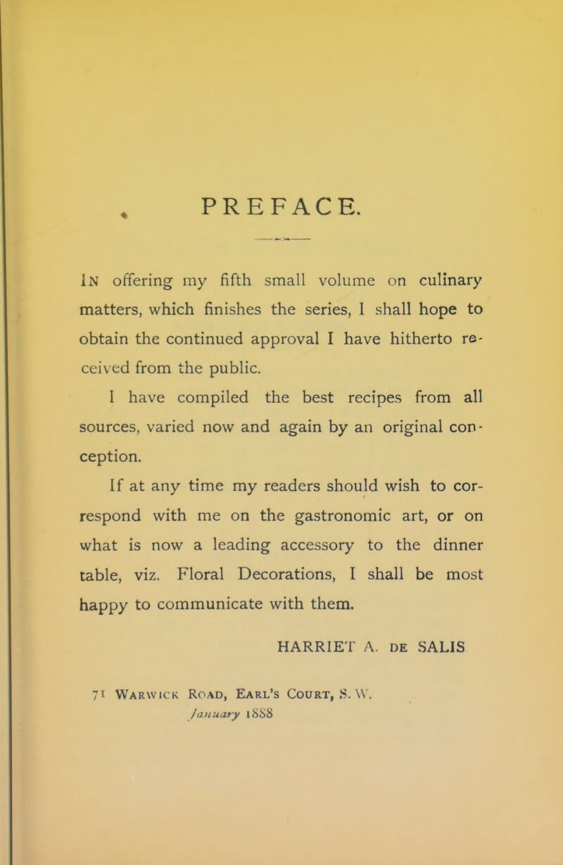 PREFACE. % IN offering my fifth small volume on culinary matters, which finishes the series, I shall hope to obtain the continued approval I have hitherto re- ceived from the public. I have compiled the best recipes from all sources, varied now and again by an original con- ception. If at any time my readers should wish to cor- respond with me on the gastronomic art, or on what is now a leading accessory to the dinner table, viz. Floral Decorations, I shall be most happy to communicate with them. HARRIET A. de SAL1S 71 Warwick Road, Earl’s Court, S. W. January 1888